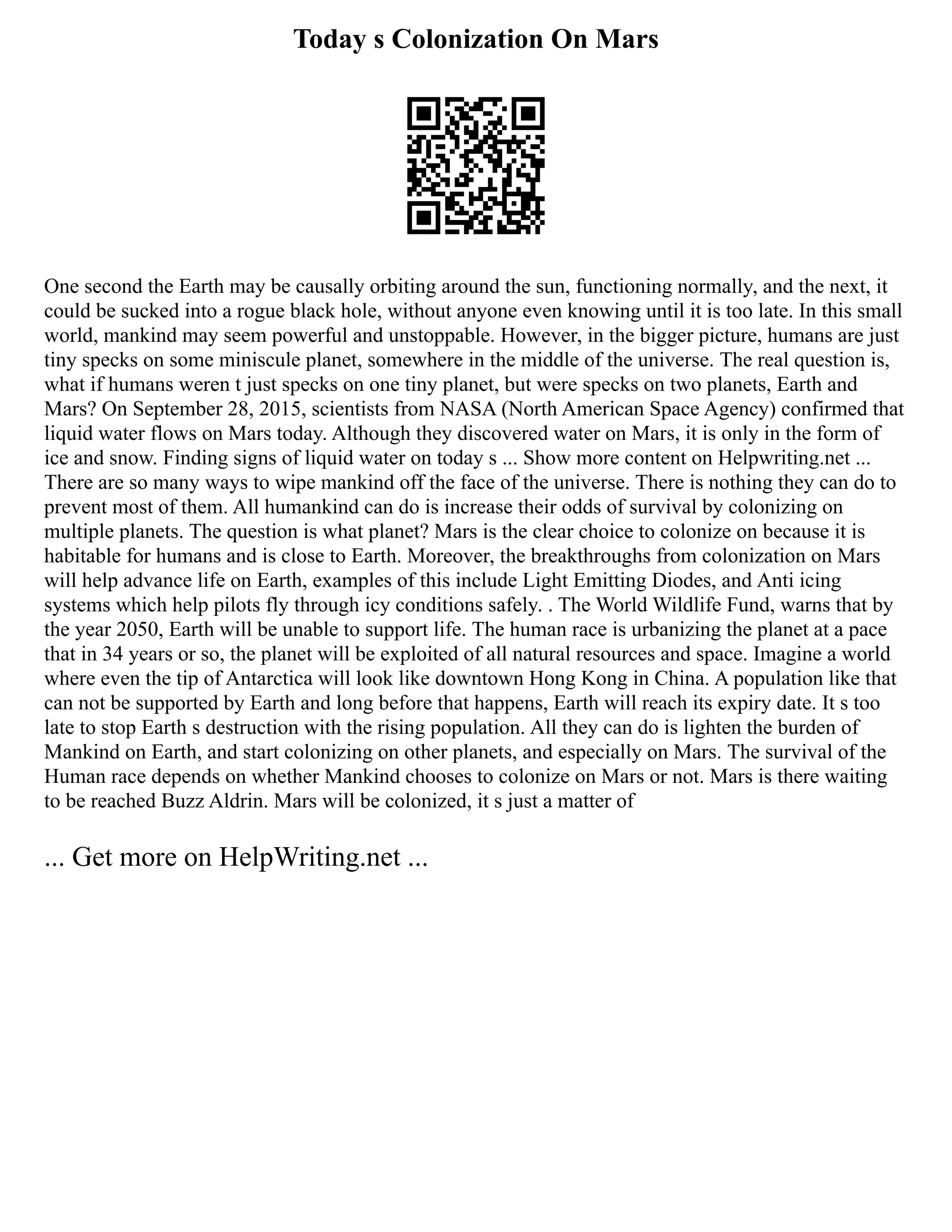 Today s Colonization On Mars
One second the Earth may be causally orbiting around the sun, functioning normally, and the next, it
could be sucked into a rogue black hole, without anyone even knowing until it is too late. In this small
world, mankind may seem powerful and unstoppable. However, in the bigger picture, humans are just
tiny specks on some miniscule planet, somewhere in the middle of the universe. The real question is,
what if humans weren t just specks on one tiny planet, but were specks on two planets, Earth and
Mars? On September 28, 2015, scientists from NASA (North American Space Agency) confirmed that
liquid water flows on Mars today. Although they discovered water on Mars, it is only in the form of
ice and snow. Finding signs of liquid water on today s ... Show more content on Helpwriting.net ...
There are so many ways to wipe mankind off the face of the universe. There is nothing they can do to
prevent most of them. All humankind can do is increase their odds of survival by colonizing on
multiple planets. The question is what planet? Mars is the clear choice to colonize on because it is
habitable for humans and is close to Earth. Moreover, the breakthroughs from colonization on Mars
will help advance life on Earth, examples of this include Light Emitting Diodes, and Anti icing
systems which help pilots fly through icy conditions safely. . The World Wildlife Fund, warns that by
the year 2050, Earth will be unable to support life. The human race is urbanizing the planet at a pace
that in 34 years or so, the planet will be exploited of all natural resources and space. Imagine a world
where even the tip of Antarctica will look like downtown Hong Kong in China. A population like that
can not be supported by Earth and long before that happens, Earth will reach its expiry date. It s too
late to stop Earth s destruction with the rising population. All they can do is lighten the burden of
Mankind on Earth, and start colonizing on other planets, and especially on Mars. The survival of the
Human race depends on whether Mankind chooses to colonize on Mars or not. Mars is there waiting
to be reached Buzz Aldrin. Mars will be colonized, it s just a matter of
... Get more on HelpWriting.net ...
 