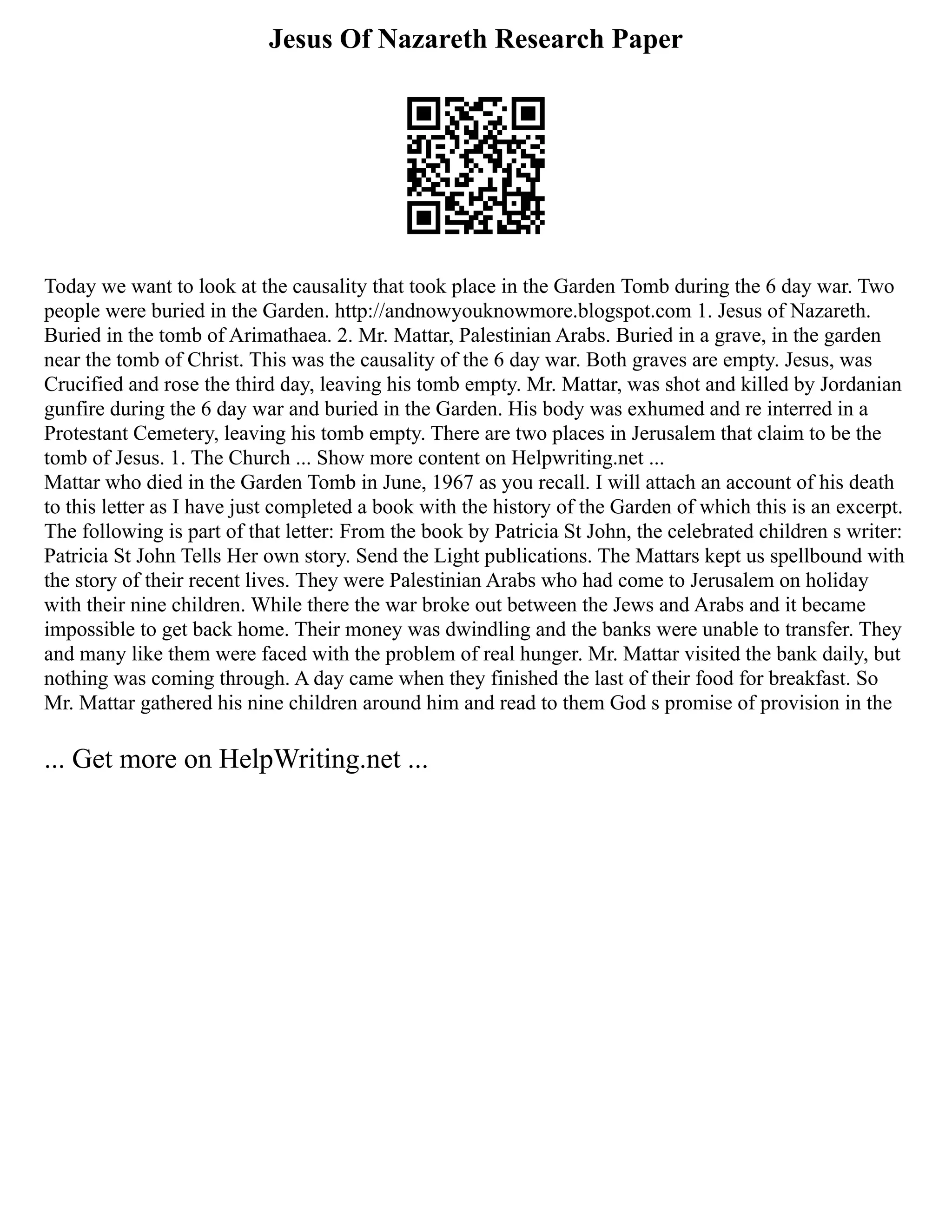 Jesus Of Nazareth Research Paper
Today we want to look at the causality that took place in the Garden Tomb during the 6 day war. Two
people were buried in the Garden. http://andnowyouknowmore.blogspot.com 1. Jesus of Nazareth.
Buried in the tomb of Arimathaea. 2. Mr. Mattar, Palestinian Arabs. Buried in a grave, in the garden
near the tomb of Christ. This was the causality of the 6 day war. Both graves are empty. Jesus, was
Crucified and rose the third day, leaving his tomb empty. Mr. Mattar, was shot and killed by Jordanian
gunfire during the 6 day war and buried in the Garden. His body was exhumed and re interred in a
Protestant Cemetery, leaving his tomb empty. There are two places in Jerusalem that claim to be the
tomb of Jesus. 1. The Church ... Show more content on Helpwriting.net ...
Mattar who died in the Garden Tomb in June, 1967 as you recall. I will attach an account of his death
to this letter as I have just completed a book with the history of the Garden of which this is an excerpt.
The following is part of that letter: From the book by Patricia St John, the celebrated children s writer:
Patricia St John Tells Her own story. Send the Light publications. The Mattars kept us spellbound with
the story of their recent lives. They were Palestinian Arabs who had come to Jerusalem on holiday
with their nine children. While there the war broke out between the Jews and Arabs and it became
impossible to get back home. Their money was dwindling and the banks were unable to transfer. They
and many like them were faced with the problem of real hunger. Mr. Mattar visited the bank daily, but
nothing was coming through. A day came when they finished the last of their food for breakfast. So
Mr. Mattar gathered his nine children around him and read to them God s promise of provision in the
... Get more on HelpWriting.net ...
 