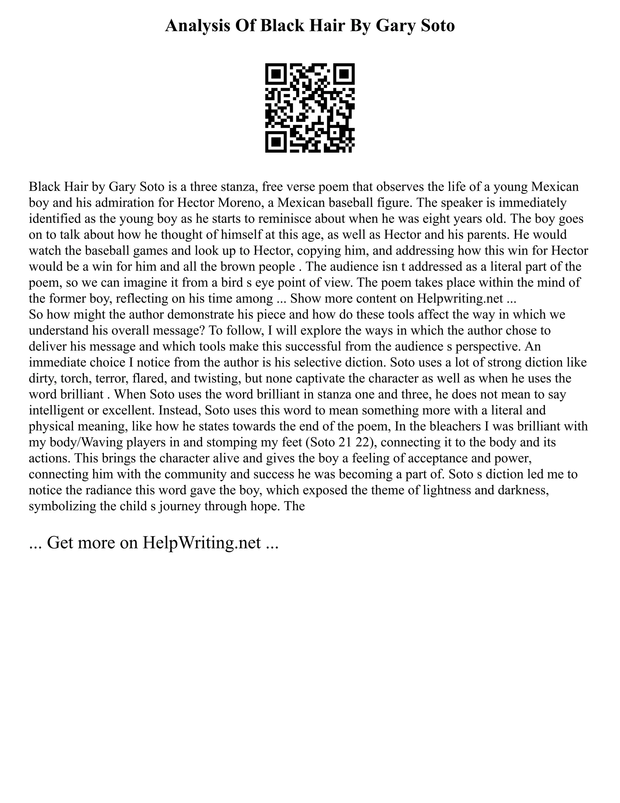 Analysis Of Black Hair By Gary Soto
Black Hair by Gary Soto is a three stanza, free verse poem that observes the life of a young Mexican
boy and his admiration for Hector Moreno, a Mexican baseball figure. The speaker is immediately
identified as the young boy as he starts to reminisce about when he was eight years old. The boy goes
on to talk about how he thought of himself at this age, as well as Hector and his parents. He would
watch the baseball games and look up to Hector, copying him, and addressing how this win for Hector
would be a win for him and all the brown people . The audience isn t addressed as a literal part of the
poem, so we can imagine it from a bird s eye point of view. The poem takes place within the mind of
the former boy, reflecting on his time among ... Show more content on Helpwriting.net ...
So how might the author demonstrate his piece and how do these tools affect the way in which we
understand his overall message? To follow, I will explore the ways in which the author chose to
deliver his message and which tools make this successful from the audience s perspective. An
immediate choice I notice from the author is his selective diction. Soto uses a lot of strong diction like
dirty, torch, terror, flared, and twisting, but none captivate the character as well as when he uses the
word brilliant . When Soto uses the word brilliant in stanza one and three, he does not mean to say
intelligent or excellent. Instead, Soto uses this word to mean something more with a literal and
physical meaning, like how he states towards the end of the poem, In the bleachers I was brilliant with
my body/Waving players in and stomping my feet (Soto 21 22), connecting it to the body and its
actions. This brings the character alive and gives the boy a feeling of acceptance and power,
connecting him with the community and success he was becoming a part of. Soto s diction led me to
notice the radiance this word gave the boy, which exposed the theme of lightness and darkness,
symbolizing the child s journey through hope. The
... Get more on HelpWriting.net ...
 