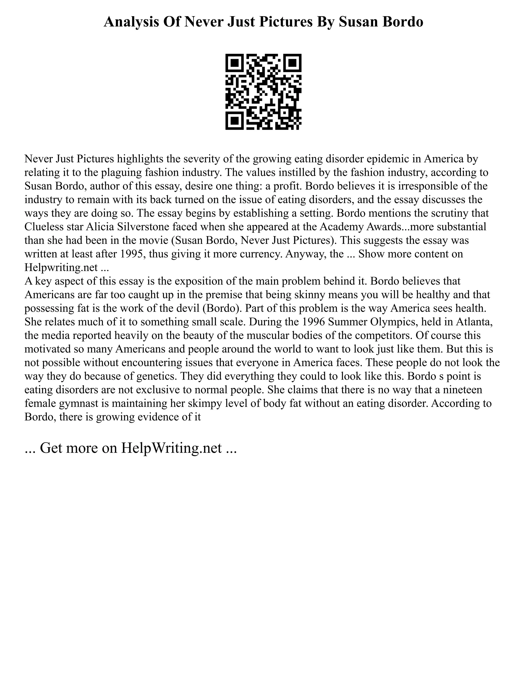 Analysis Of Never Just Pictures By Susan Bordo
Never Just Pictures highlights the severity of the growing eating disorder epidemic in America by
relating it to the plaguing fashion industry. The values instilled by the fashion industry, according to
Susan Bordo, author of this essay, desire one thing: a profit. Bordo believes it is irresponsible of the
industry to remain with its back turned on the issue of eating disorders, and the essay discusses the
ways they are doing so. The essay begins by establishing a setting. Bordo mentions the scrutiny that
Clueless star Alicia Silverstone faced when she appeared at the Academy Awards...more substantial
than she had been in the movie (Susan Bordo, Never Just Pictures). This suggests the essay was
written at least after 1995, thus giving it more currency. Anyway, the ... Show more content on
Helpwriting.net ...
A key aspect of this essay is the exposition of the main problem behind it. Bordo believes that
Americans are far too caught up in the premise that being skinny means you will be healthy and that
possessing fat is the work of the devil (Bordo). Part of this problem is the way America sees health.
She relates much of it to something small scale. During the 1996 Summer Olympics, held in Atlanta,
the media reported heavily on the beauty of the muscular bodies of the competitors. Of course this
motivated so many Americans and people around the world to want to look just like them. But this is
not possible without encountering issues that everyone in America faces. These people do not look the
way they do because of genetics. They did everything they could to look like this. Bordo s point is
eating disorders are not exclusive to normal people. She claims that there is no way that a nineteen
female gymnast is maintaining her skimpy level of body fat without an eating disorder. According to
Bordo, there is growing evidence of it
... Get more on HelpWriting.net ...
 