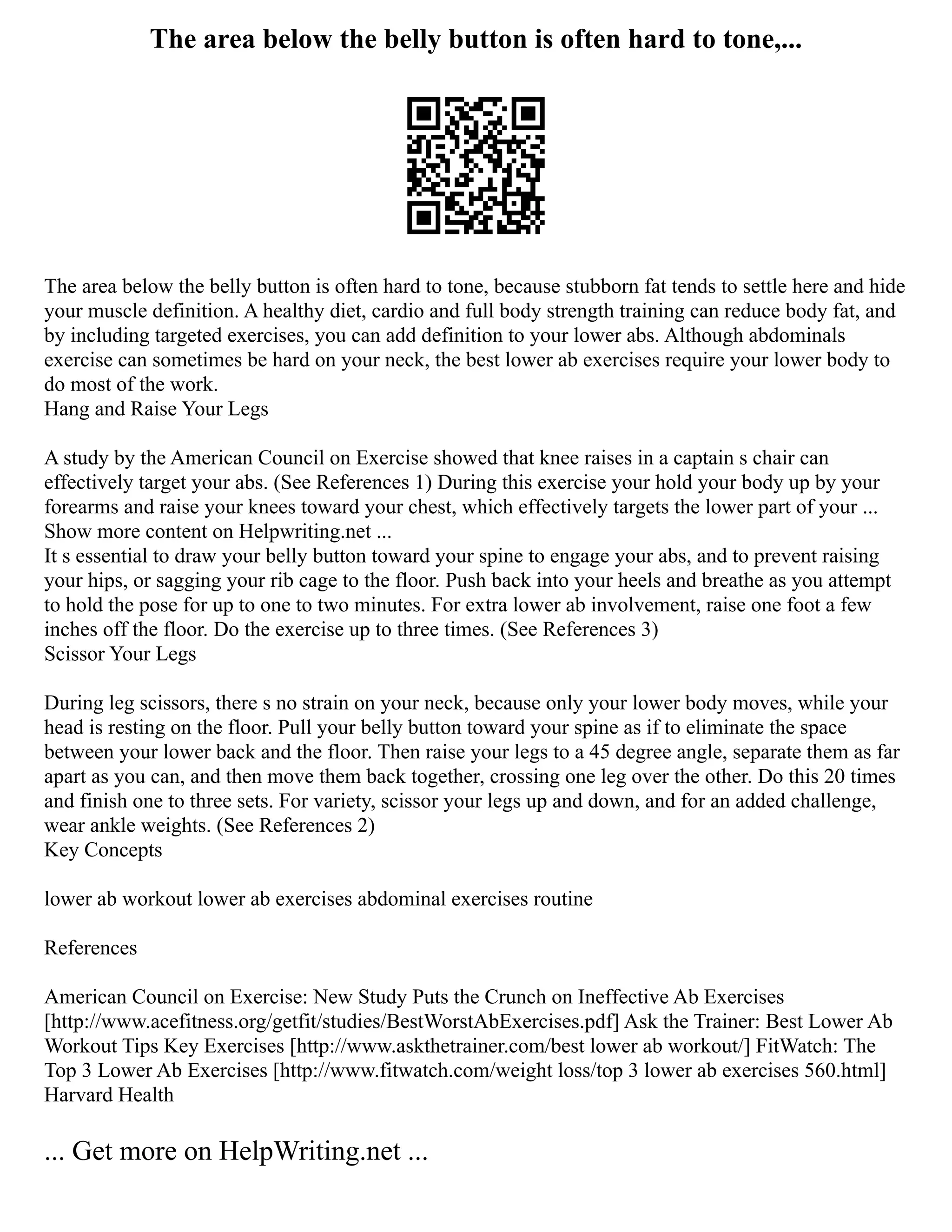 The area below the belly button is often hard to tone,...
The area below the belly button is often hard to tone, because stubborn fat tends to settle here and hide
your muscle definition. A healthy diet, cardio and full body strength training can reduce body fat, and
by including targeted exercises, you can add definition to your lower abs. Although abdominals
exercise can sometimes be hard on your neck, the best lower ab exercises require your lower body to
do most of the work.
Hang and Raise Your Legs
A study by the American Council on Exercise showed that knee raises in a captain s chair can
effectively target your abs. (See References 1) During this exercise your hold your body up by your
forearms and raise your knees toward your chest, which effectively targets the lower part of your ...
Show more content on Helpwriting.net ...
It s essential to draw your belly button toward your spine to engage your abs, and to prevent raising
your hips, or sagging your rib cage to the floor. Push back into your heels and breathe as you attempt
to hold the pose for up to one to two minutes. For extra lower ab involvement, raise one foot a few
inches off the floor. Do the exercise up to three times. (See References 3)
Scissor Your Legs
During leg scissors, there s no strain on your neck, because only your lower body moves, while your
head is resting on the floor. Pull your belly button toward your spine as if to eliminate the space
between your lower back and the floor. Then raise your legs to a 45 degree angle, separate them as far
apart as you can, and then move them back together, crossing one leg over the other. Do this 20 times
and finish one to three sets. For variety, scissor your legs up and down, and for an added challenge,
wear ankle weights. (See References 2)
Key Concepts
lower ab workout lower ab exercises abdominal exercises routine
References
American Council on Exercise: New Study Puts the Crunch on Ineffective Ab Exercises
[http://www.acefitness.org/getfit/studies/BestWorstAbExercises.pdf] Ask the Trainer: Best Lower Ab
Workout Tips Key Exercises [http://www.askthetrainer.com/best lower ab workout/] FitWatch: The
Top 3 Lower Ab Exercises [http://www.fitwatch.com/weight loss/top 3 lower ab exercises 560.html]
Harvard Health
... Get more on HelpWriting.net ...
 