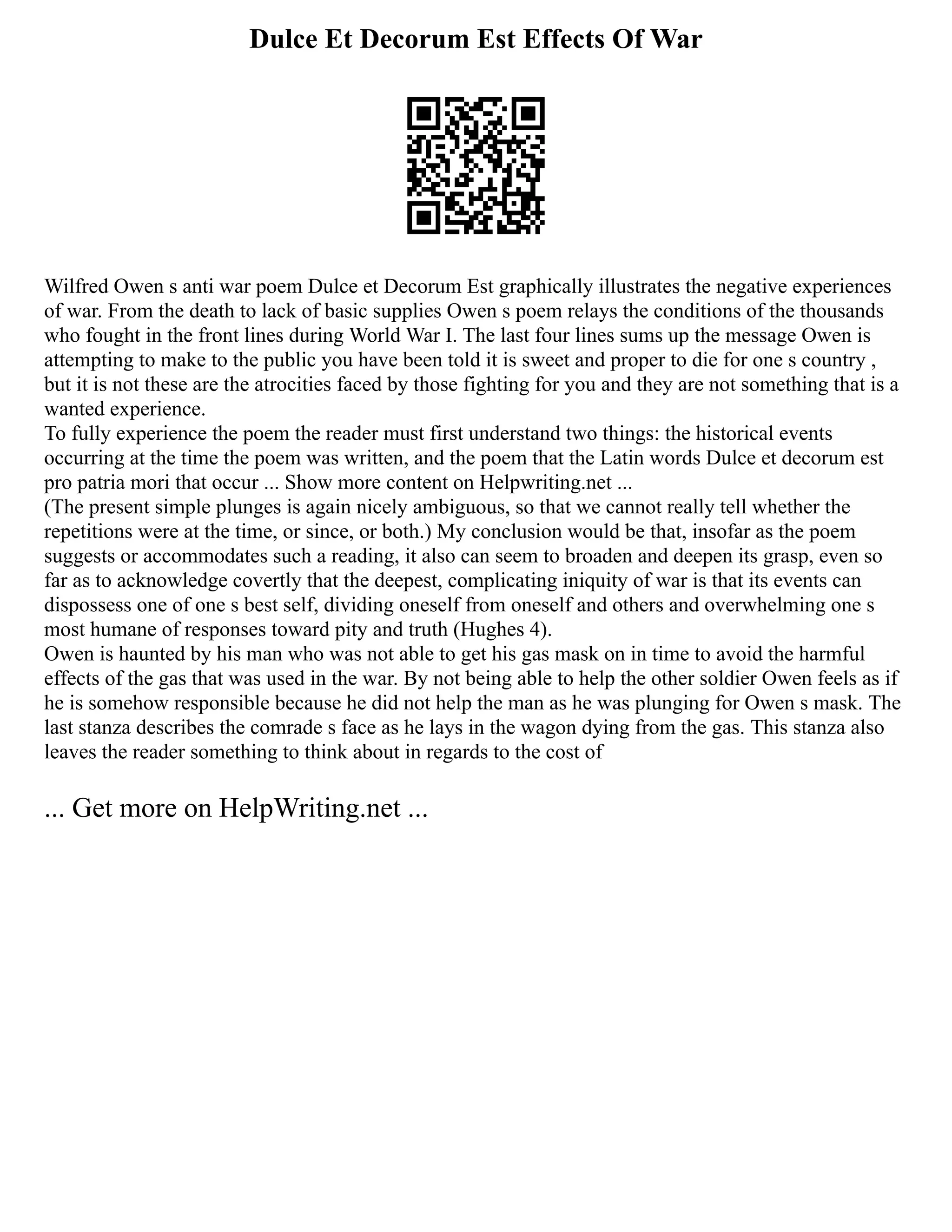 Dulce Et Decorum Est Effects Of War
Wilfred Owen s anti war poem Dulce et Decorum Est graphically illustrates the negative experiences
of war. From the death to lack of basic supplies Owen s poem relays the conditions of the thousands
who fought in the front lines during World War I. The last four lines sums up the message Owen is
attempting to make to the public you have been told it is sweet and proper to die for one s country ,
but it is not these are the atrocities faced by those fighting for you and they are not something that is a
wanted experience.
To fully experience the poem the reader must first understand two things: the historical events
occurring at the time the poem was written, and the poem that the Latin words Dulce et decorum est
pro patria mori that occur ... Show more content on Helpwriting.net ...
(The present simple plunges is again nicely ambiguous, so that we cannot really tell whether the
repetitions were at the time, or since, or both.) My conclusion would be that, insofar as the poem
suggests or accommodates such a reading, it also can seem to broaden and deepen its grasp, even so
far as to acknowledge covertly that the deepest, complicating iniquity of war is that its events can
dispossess one of one s best self, dividing oneself from oneself and others and overwhelming one s
most humane of responses toward pity and truth (Hughes 4).
Owen is haunted by his man who was not able to get his gas mask on in time to avoid the harmful
effects of the gas that was used in the war. By not being able to help the other soldier Owen feels as if
he is somehow responsible because he did not help the man as he was plunging for Owen s mask. The
last stanza describes the comrade s face as he lays in the wagon dying from the gas. This stanza also
leaves the reader something to think about in regards to the cost of
... Get more on HelpWriting.net ...
 