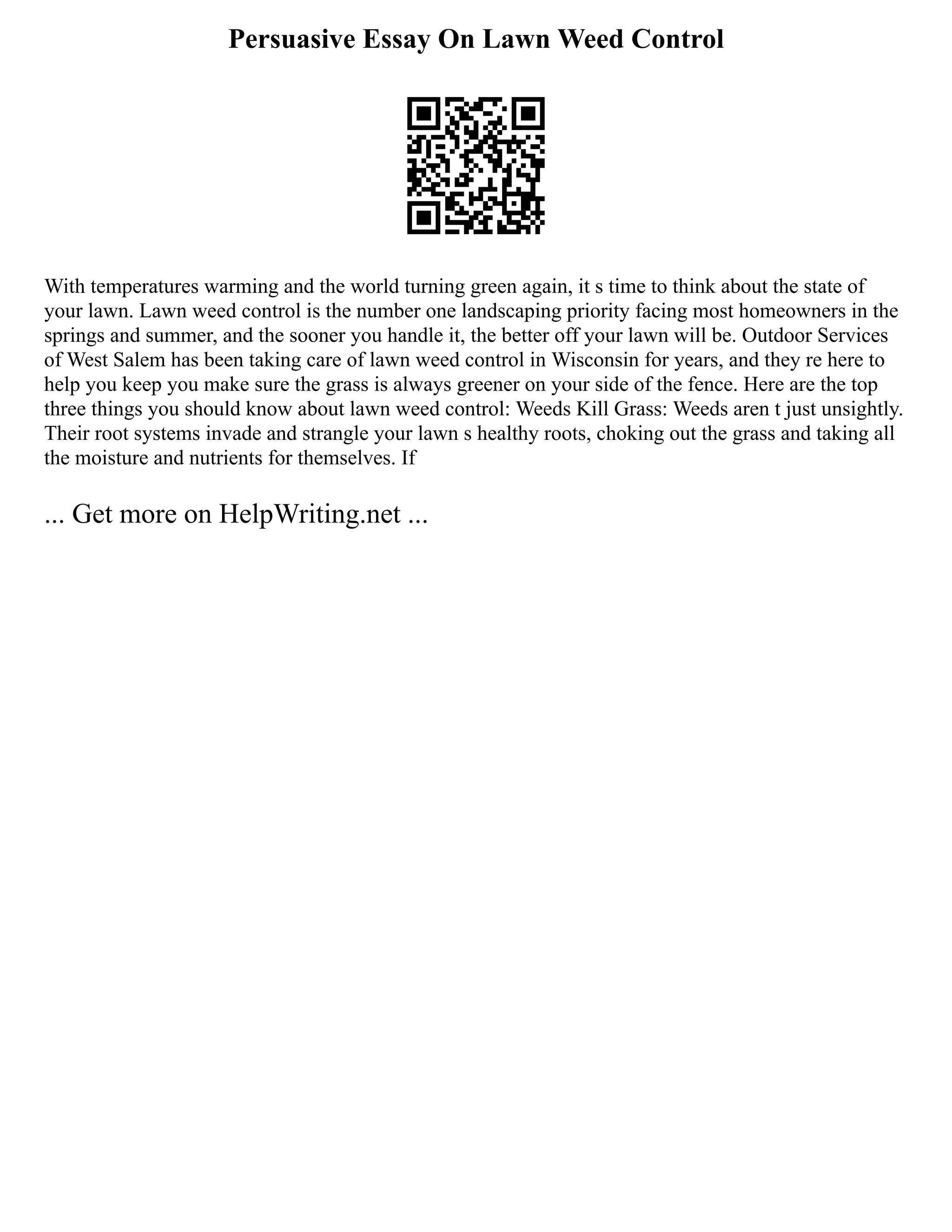 Persuasive Essay On Lawn Weed Control
With temperatures warming and the world turning green again, it s time to think about the state of
your lawn. Lawn weed control is the number one landscaping priority facing most homeowners in the
springs and summer, and the sooner you handle it, the better off your lawn will be. Outdoor Services
of West Salem has been taking care of lawn weed control in Wisconsin for years, and they re here to
help you keep you make sure the grass is always greener on your side of the fence. Here are the top
three things you should know about lawn weed control: Weeds Kill Grass: Weeds aren t just unsightly.
Their root systems invade and strangle your lawn s healthy roots, choking out the grass and taking all
the moisture and nutrients for themselves. If
... Get more on HelpWriting.net ...
 