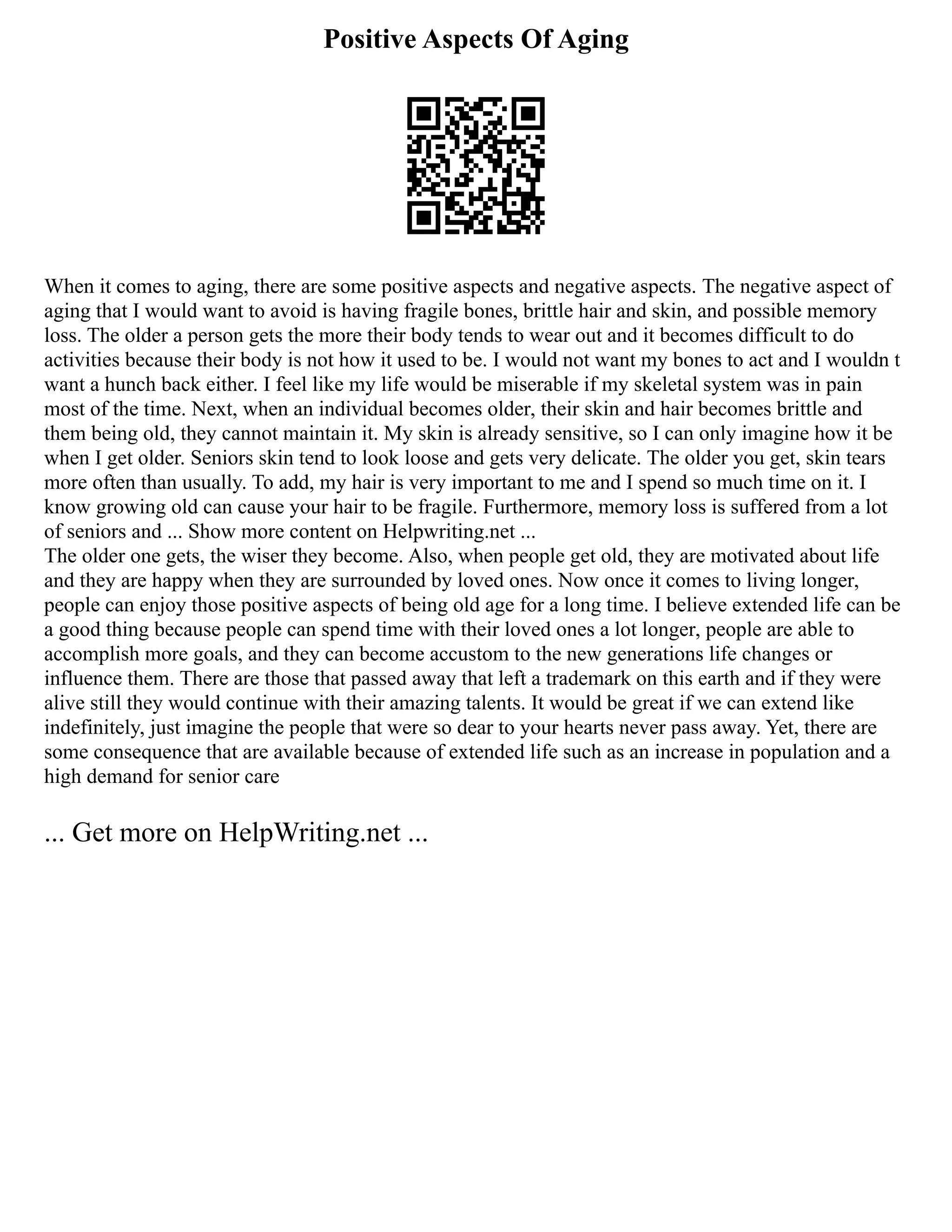 Positive Aspects Of Aging
When it comes to aging, there are some positive aspects and negative aspects. The negative aspect of
aging that I would want to avoid is having fragile bones, brittle hair and skin, and possible memory
loss. The older a person gets the more their body tends to wear out and it becomes difficult to do
activities because their body is not how it used to be. I would not want my bones to act and I wouldn t
want a hunch back either. I feel like my life would be miserable if my skeletal system was in pain
most of the time. Next, when an individual becomes older, their skin and hair becomes brittle and
them being old, they cannot maintain it. My skin is already sensitive, so I can only imagine how it be
when I get older. Seniors skin tend to look loose and gets very delicate. The older you get, skin tears
more often than usually. To add, my hair is very important to me and I spend so much time on it. I
know growing old can cause your hair to be fragile. Furthermore, memory loss is suffered from a lot
of seniors and ... Show more content on Helpwriting.net ...
The older one gets, the wiser they become. Also, when people get old, they are motivated about life
and they are happy when they are surrounded by loved ones. Now once it comes to living longer,
people can enjoy those positive aspects of being old age for a long time. I believe extended life can be
a good thing because people can spend time with their loved ones a lot longer, people are able to
accomplish more goals, and they can become accustom to the new generations life changes or
influence them. There are those that passed away that left a trademark on this earth and if they were
alive still they would continue with their amazing talents. It would be great if we can extend like
indefinitely, just imagine the people that were so dear to your hearts never pass away. Yet, there are
some consequence that are available because of extended life such as an increase in population and a
high demand for senior care
... Get more on HelpWriting.net ...
 