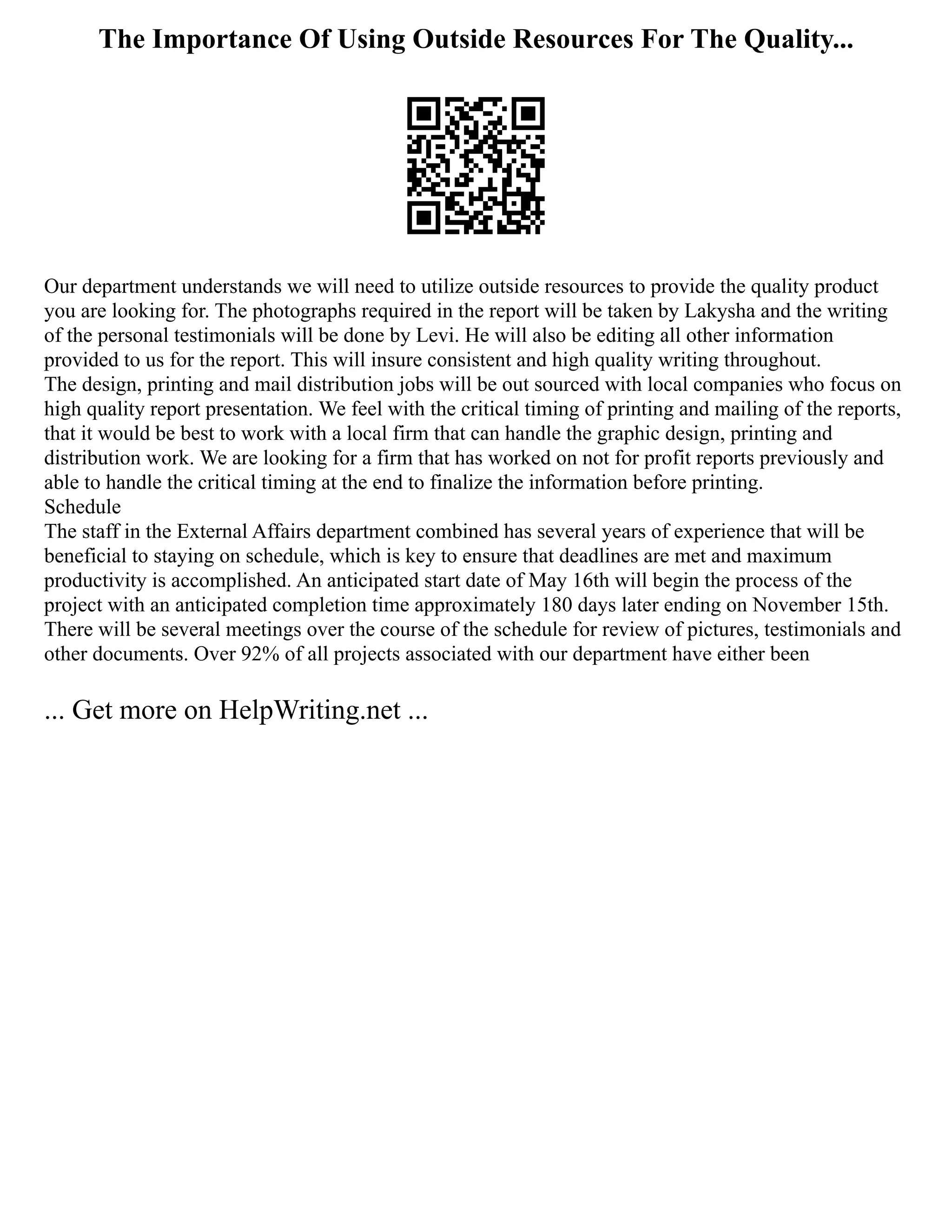 The Importance Of Using Outside Resources For The Quality...
Our department understands we will need to utilize outside resources to provide the quality product
you are looking for. The photographs required in the report will be taken by Lakysha and the writing
of the personal testimonials will be done by Levi. He will also be editing all other information
provided to us for the report. This will insure consistent and high quality writing throughout.
The design, printing and mail distribution jobs will be out sourced with local companies who focus on
high quality report presentation. We feel with the critical timing of printing and mailing of the reports,
that it would be best to work with a local firm that can handle the graphic design, printing and
distribution work. We are looking for a firm that has worked on not for profit reports previously and
able to handle the critical timing at the end to finalize the information before printing.
Schedule
The staff in the External Affairs department combined has several years of experience that will be
beneficial to staying on schedule, which is key to ensure that deadlines are met and maximum
productivity is accomplished. An anticipated start date of May 16th will begin the process of the
project with an anticipated completion time approximately 180 days later ending on November 15th.
There will be several meetings over the course of the schedule for review of pictures, testimonials and
other documents. Over 92% of all projects associated with our department have either been
... Get more on HelpWriting.net ...
 