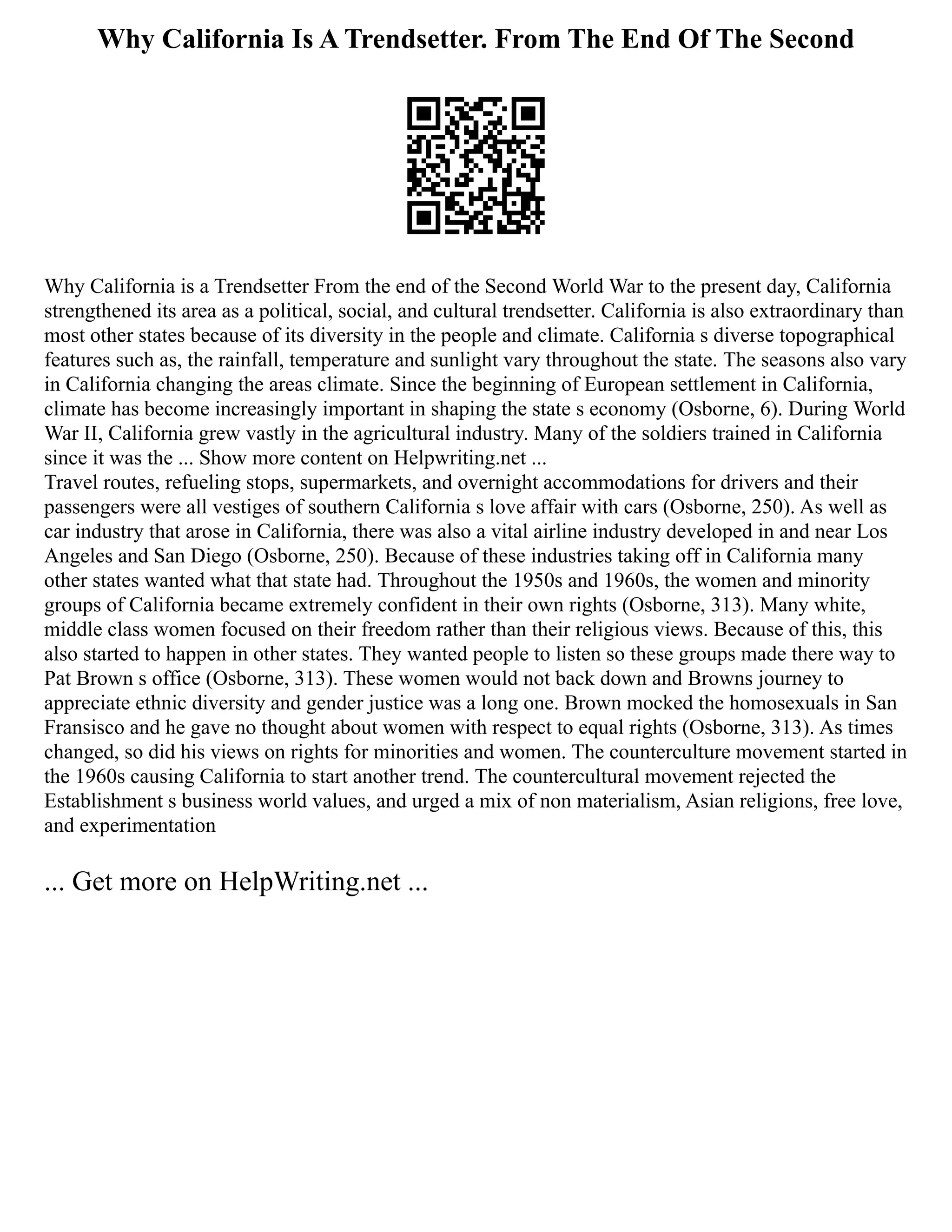 Why California Is A Trendsetter. From The End Of The Second
Why California is a Trendsetter From the end of the Second World War to the present day, California
strengthened its area as a political, social, and cultural trendsetter. California is also extraordinary than
most other states because of its diversity in the people and climate. California s diverse topographical
features such as, the rainfall, temperature and sunlight vary throughout the state. The seasons also vary
in California changing the areas climate. Since the beginning of European settlement in California,
climate has become increasingly important in shaping the state s economy (Osborne, 6). During World
War II, California grew vastly in the agricultural industry. Many of the soldiers trained in California
since it was the ... Show more content on Helpwriting.net ...
Travel routes, refueling stops, supermarkets, and overnight accommodations for drivers and their
passengers were all vestiges of southern California s love affair with cars (Osborne, 250). As well as
car industry that arose in California, there was also a vital airline industry developed in and near Los
Angeles and San Diego (Osborne, 250). Because of these industries taking off in California many
other states wanted what that state had. Throughout the 1950s and 1960s, the women and minority
groups of California became extremely confident in their own rights (Osborne, 313). Many white,
middle class women focused on their freedom rather than their religious views. Because of this, this
also started to happen in other states. They wanted people to listen so these groups made there way to
Pat Brown s office (Osborne, 313). These women would not back down and Browns journey to
appreciate ethnic diversity and gender justice was a long one. Brown mocked the homosexuals in San
Fransisco and he gave no thought about women with respect to equal rights (Osborne, 313). As times
changed, so did his views on rights for minorities and women. The counterculture movement started in
the 1960s causing California to start another trend. The countercultural movement rejected the
Establishment s business world values, and urged a mix of non materialism, Asian religions, free love,
and experimentation
... Get more on HelpWriting.net ...
 