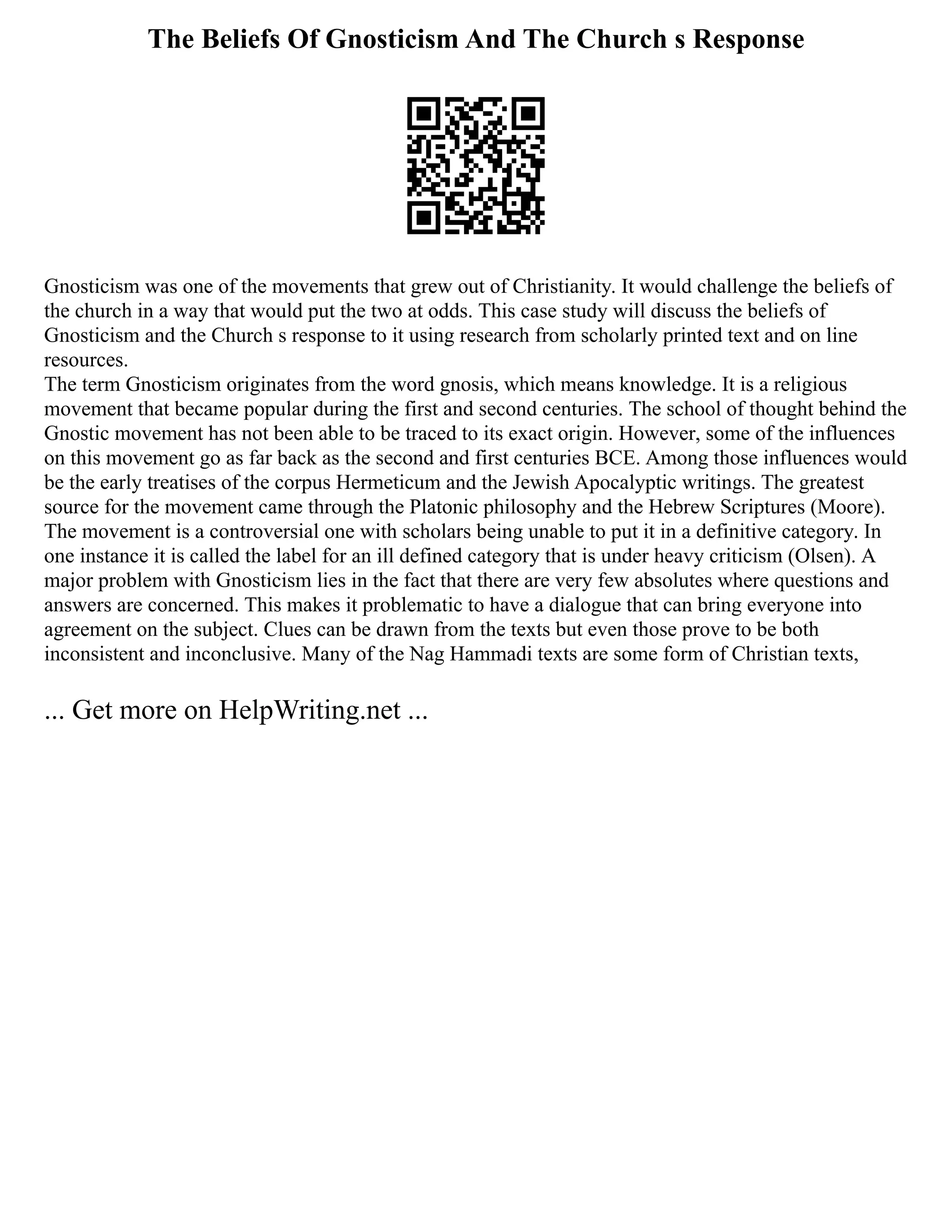 The Beliefs Of Gnosticism And The Church s Response
Gnosticism was one of the movements that grew out of Christianity. It would challenge the beliefs of
the church in a way that would put the two at odds. This case study will discuss the beliefs of
Gnosticism and the Church s response to it using research from scholarly printed text and on line
resources.
The term Gnosticism originates from the word gnosis, which means knowledge. It is a religious
movement that became popular during the first and second centuries. The school of thought behind the
Gnostic movement has not been able to be traced to its exact origin. However, some of the influences
on this movement go as far back as the second and first centuries BCE. Among those influences would
be the early treatises of the corpus Hermeticum and the Jewish Apocalyptic writings. The greatest
source for the movement came through the Platonic philosophy and the Hebrew Scriptures (Moore).
The movement is a controversial one with scholars being unable to put it in a definitive category. In
one instance it is called the label for an ill defined category that is under heavy criticism (Olsen). A
major problem with Gnosticism lies in the fact that there are very few absolutes where questions and
answers are concerned. This makes it problematic to have a dialogue that can bring everyone into
agreement on the subject. Clues can be drawn from the texts but even those prove to be both
inconsistent and inconclusive. Many of the Nag Hammadi texts are some form of Christian texts,
... Get more on HelpWriting.net ...
 
