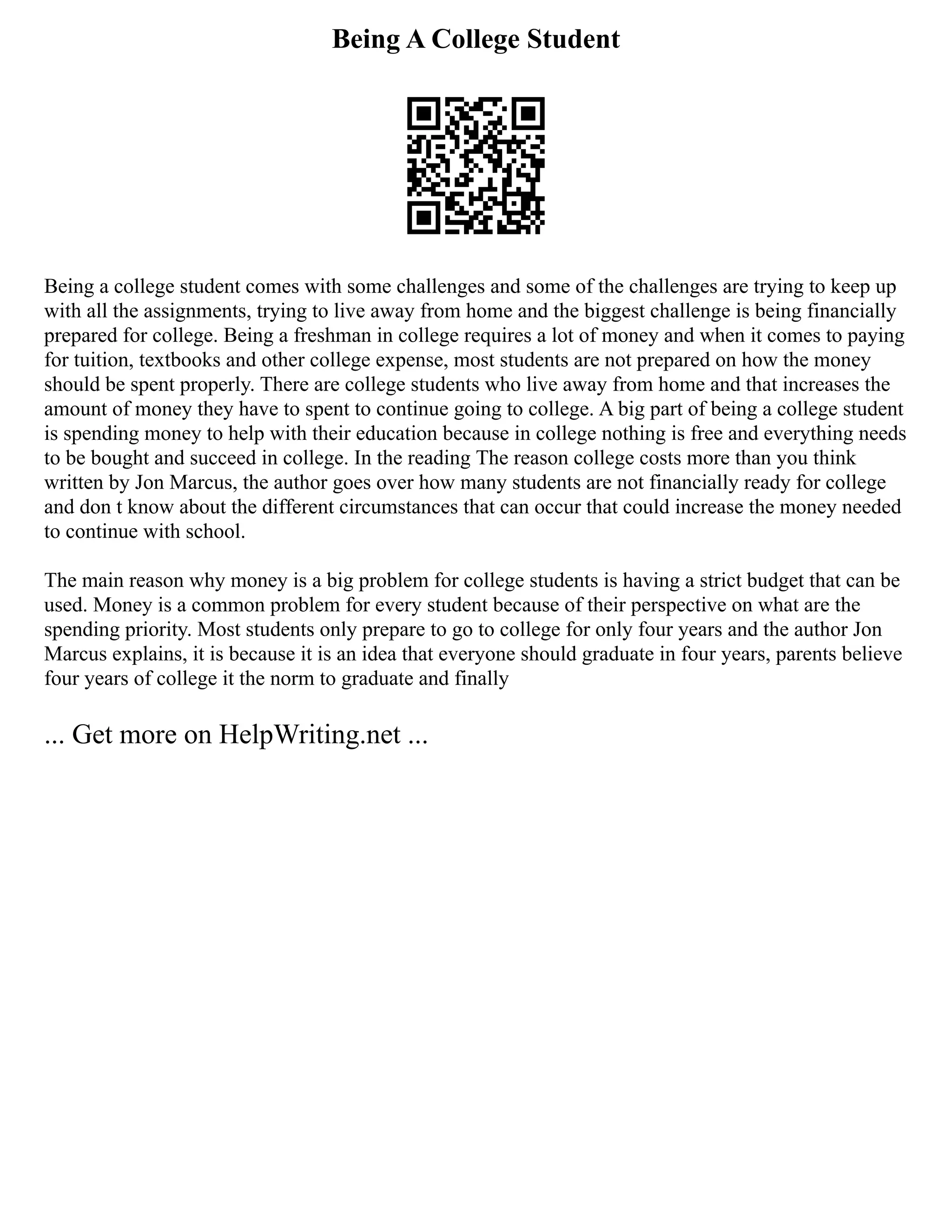 Being A College Student
Being a college student comes with some challenges and some of the challenges are trying to keep up
with all the assignments, trying to live away from home and the biggest challenge is being financially
prepared for college. Being a freshman in college requires a lot of money and when it comes to paying
for tuition, textbooks and other college expense, most students are not prepared on how the money
should be spent properly. There are college students who live away from home and that increases the
amount of money they have to spent to continue going to college. A big part of being a college student
is spending money to help with their education because in college nothing is free and everything needs
to be bought and succeed in college. In the reading The reason college costs more than you think
written by Jon Marcus, the author goes over how many students are not financially ready for college
and don t know about the different circumstances that can occur that could increase the money needed
to continue with school.
The main reason why money is a big problem for college students is having a strict budget that can be
used. Money is a common problem for every student because of their perspective on what are the
spending priority. Most students only prepare to go to college for only four years and the author Jon
Marcus explains, it is because it is an idea that everyone should graduate in four years, parents believe
four years of college it the norm to graduate and finally
... Get more on HelpWriting.net ...
 