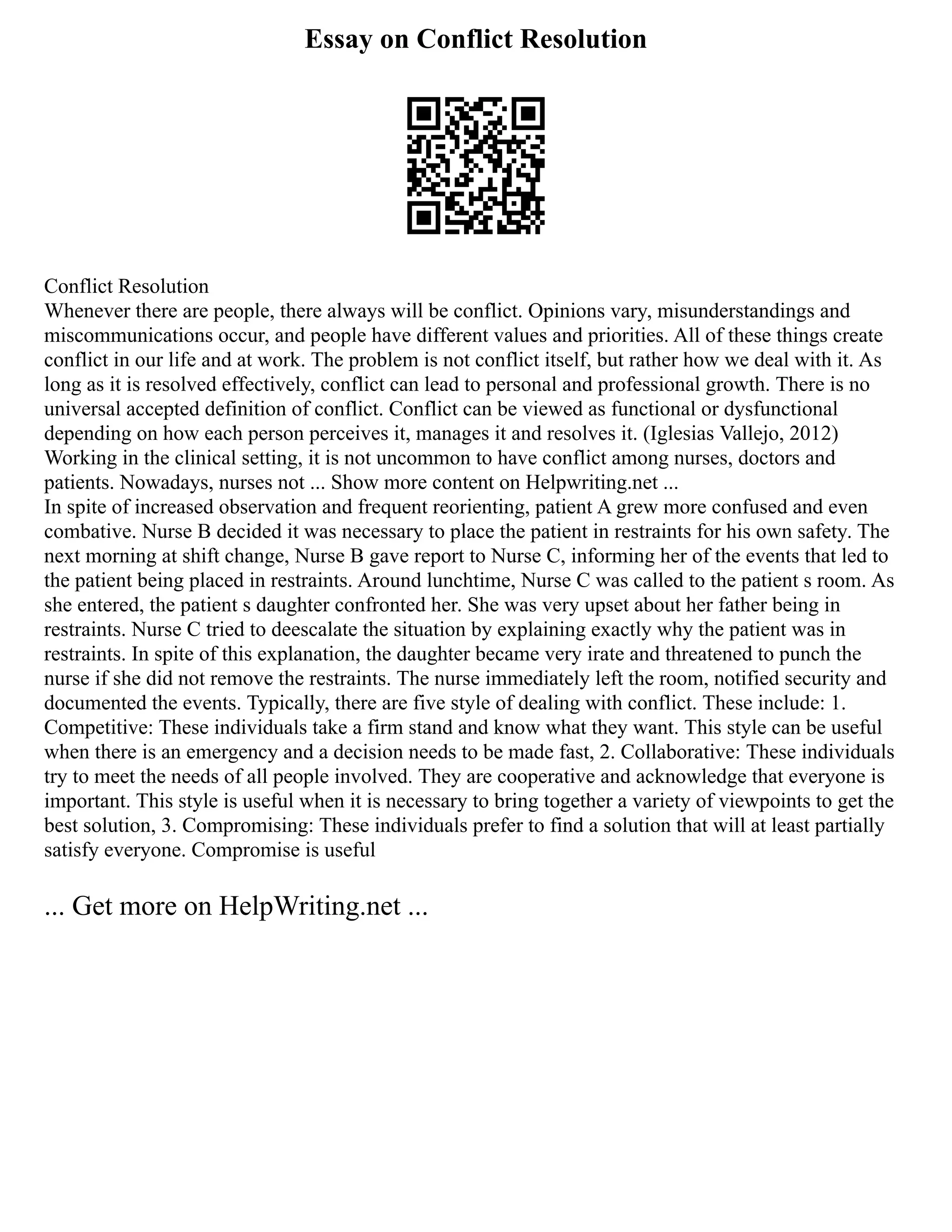 Essay on Conflict Resolution
Conflict Resolution
Whenever there are people, there always will be conflict. Opinions vary, misunderstandings and
miscommunications occur, and people have different values and priorities. All of these things create
conflict in our life and at work. The problem is not conflict itself, but rather how we deal with it. As
long as it is resolved effectively, conflict can lead to personal and professional growth. There is no
universal accepted definition of conflict. Conflict can be viewed as functional or dysfunctional
depending on how each person perceives it, manages it and resolves it. (Iglesias Vallejo, 2012)
Working in the clinical setting, it is not uncommon to have conflict among nurses, doctors and
patients. Nowadays, nurses not ... Show more content on Helpwriting.net ...
In spite of increased observation and frequent reorienting, patient A grew more confused and even
combative. Nurse B decided it was necessary to place the patient in restraints for his own safety. The
next morning at shift change, Nurse B gave report to Nurse C, informing her of the events that led to
the patient being placed in restraints. Around lunchtime, Nurse C was called to the patient s room. As
she entered, the patient s daughter confronted her. She was very upset about her father being in
restraints. Nurse C tried to deescalate the situation by explaining exactly why the patient was in
restraints. In spite of this explanation, the daughter became very irate and threatened to punch the
nurse if she did not remove the restraints. The nurse immediately left the room, notified security and
documented the events. Typically, there are five style of dealing with conflict. These include: 1.
Competitive: These individuals take a firm stand and know what they want. This style can be useful
when there is an emergency and a decision needs to be made fast, 2. Collaborative: These individuals
try to meet the needs of all people involved. They are cooperative and acknowledge that everyone is
important. This style is useful when it is necessary to bring together a variety of viewpoints to get the
best solution, 3. Compromising: These individuals prefer to find a solution that will at least partially
satisfy everyone. Compromise is useful
... Get more on HelpWriting.net ...
 
