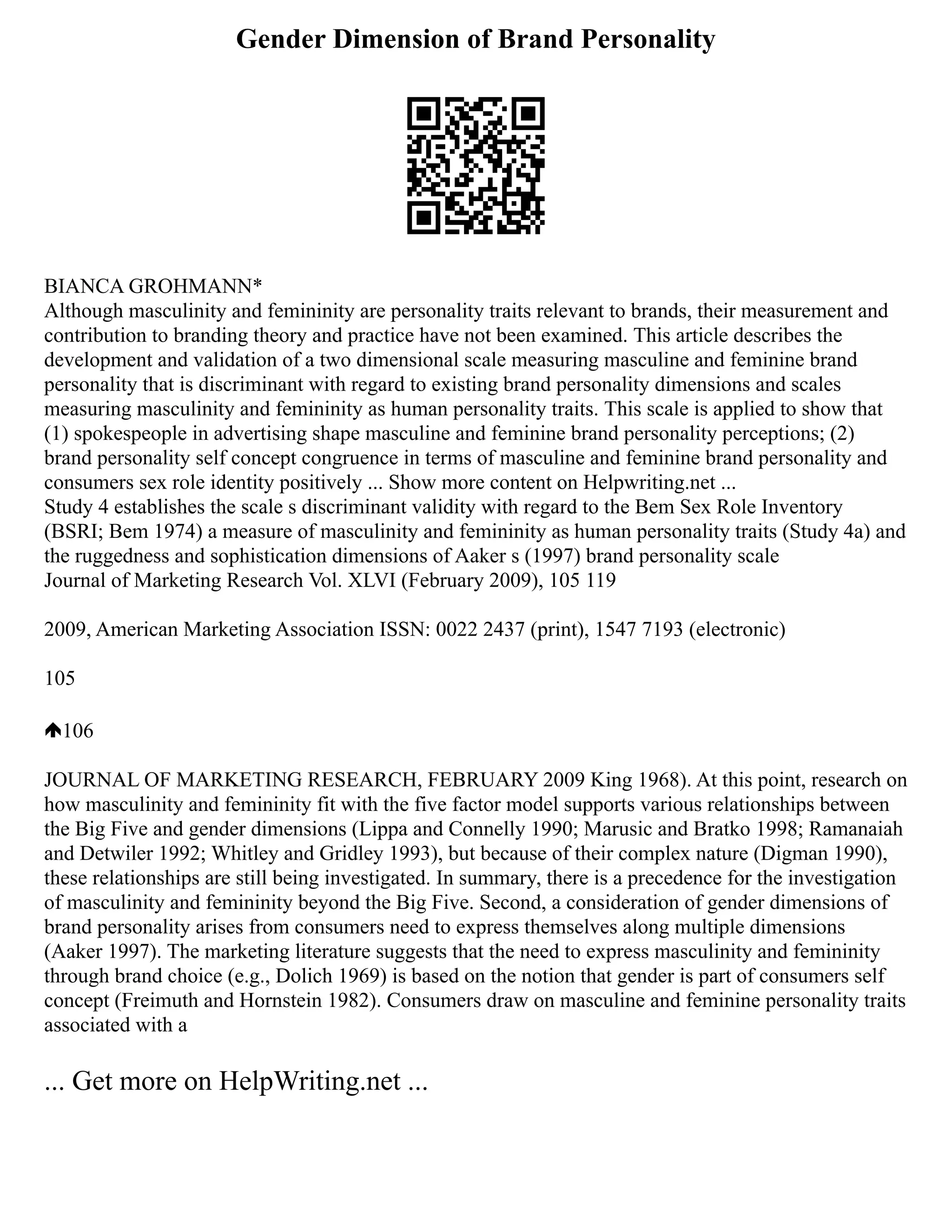 Gender Dimension of Brand Personality
BIANCA GROHMANN*
Although masculinity and femininity are personality traits relevant to brands, their measurement and
contribution to branding theory and practice have not been examined. This article describes the
development and validation of a two dimensional scale measuring masculine and feminine brand
personality that is discriminant with regard to existing brand personality dimensions and scales
measuring masculinity and femininity as human personality traits. This scale is applied to show that
(1) spokespeople in advertising shape masculine and feminine brand personality perceptions; (2)
brand personality self concept congruence in terms of masculine and feminine brand personality and
consumers sex role identity positively ... Show more content on Helpwriting.net ...
Study 4 establishes the scale s discriminant validity with regard to the Bem Sex Role Inventory
(BSRI; Bem 1974) a measure of masculinity and femininity as human personality traits (Study 4a) and
the ruggedness and sophistication dimensions of Aaker s (1997) brand personality scale
Journal of Marketing Research Vol. XLVI (February 2009), 105 119
2009, American Marketing Association ISSN: 0022 2437 (print), 1547 7193 (electronic)
105
106
JOURNAL OF MARKETING RESEARCH, FEBRUARY 2009 King 1968). At this point, research on
how masculinity and femininity fit with the five factor model supports various relationships between
the Big Five and gender dimensions (Lippa and Connelly 1990; Marusic and Bratko 1998; Ramanaiah
and Detwiler 1992; Whitley and Gridley 1993), but because of their complex nature (Digman 1990),
these relationships are still being investigated. In summary, there is a precedence for the investigation
of masculinity and femininity beyond the Big Five. Second, a consideration of gender dimensions of
brand personality arises from consumers need to express themselves along multiple dimensions
(Aaker 1997). The marketing literature suggests that the need to express masculinity and femininity
through brand choice (e.g., Dolich 1969) is based on the notion that gender is part of consumers self
concept (Freimuth and Hornstein 1982). Consumers draw on masculine and feminine personality traits
associated with a
... Get more on HelpWriting.net ...
 