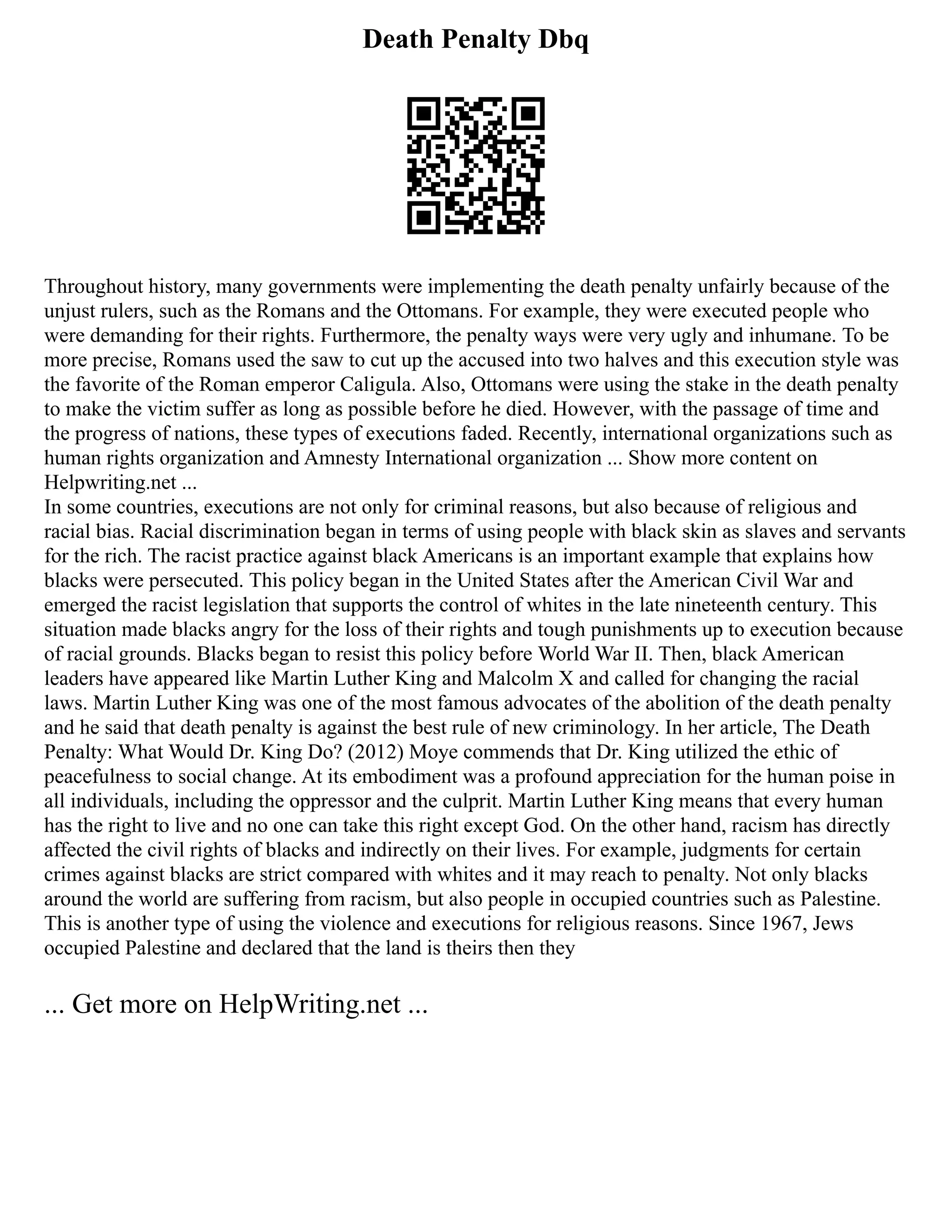 Death Penalty Dbq
Throughout history, many governments were implementing the death penalty unfairly because of the
unjust rulers, such as the Romans and the Ottomans. For example, they were executed people who
were demanding for their rights. Furthermore, the penalty ways were very ugly and inhumane. To be
more precise, Romans used the saw to cut up the accused into two halves and this execution style was
the favorite of the Roman emperor Caligula. Also, Ottomans were using the stake in the death penalty
to make the victim suffer as long as possible before he died. However, with the passage of time and
the progress of nations, these types of executions faded. Recently, international organizations such as
human rights organization and Amnesty International organization ... Show more content on
Helpwriting.net ...
In some countries, executions are not only for criminal reasons, but also because of religious and
racial bias. Racial discrimination began in terms of using people with black skin as slaves and servants
for the rich. The racist practice against black Americans is an important example that explains how
blacks were persecuted. This policy began in the United States after the American Civil War and
emerged the racist legislation that supports the control of whites in the late nineteenth century. This
situation made blacks angry for the loss of their rights and tough punishments up to execution because
of racial grounds. Blacks began to resist this policy before World War II. Then, black American
leaders have appeared like Martin Luther King and Malcolm X and called for changing the racial
laws. Martin Luther King was one of the most famous advocates of the abolition of the death penalty
and he said that death penalty is against the best rule of new criminology. In her article, The Death
Penalty: What Would Dr. King Do? (2012) Moye commends that Dr. King utilized the ethic of
peacefulness to social change. At its embodiment was a profound appreciation for the human poise in
all individuals, including the oppressor and the culprit. Martin Luther King means that every human
has the right to live and no one can take this right except God. On the other hand, racism has directly
affected the civil rights of blacks and indirectly on their lives. For example, judgments for certain
crimes against blacks are strict compared with whites and it may reach to penalty. Not only blacks
around the world are suffering from racism, but also people in occupied countries such as Palestine.
This is another type of using the violence and executions for religious reasons. Since 1967, Jews
occupied Palestine and declared that the land is theirs then they
... Get more on HelpWriting.net ...
 