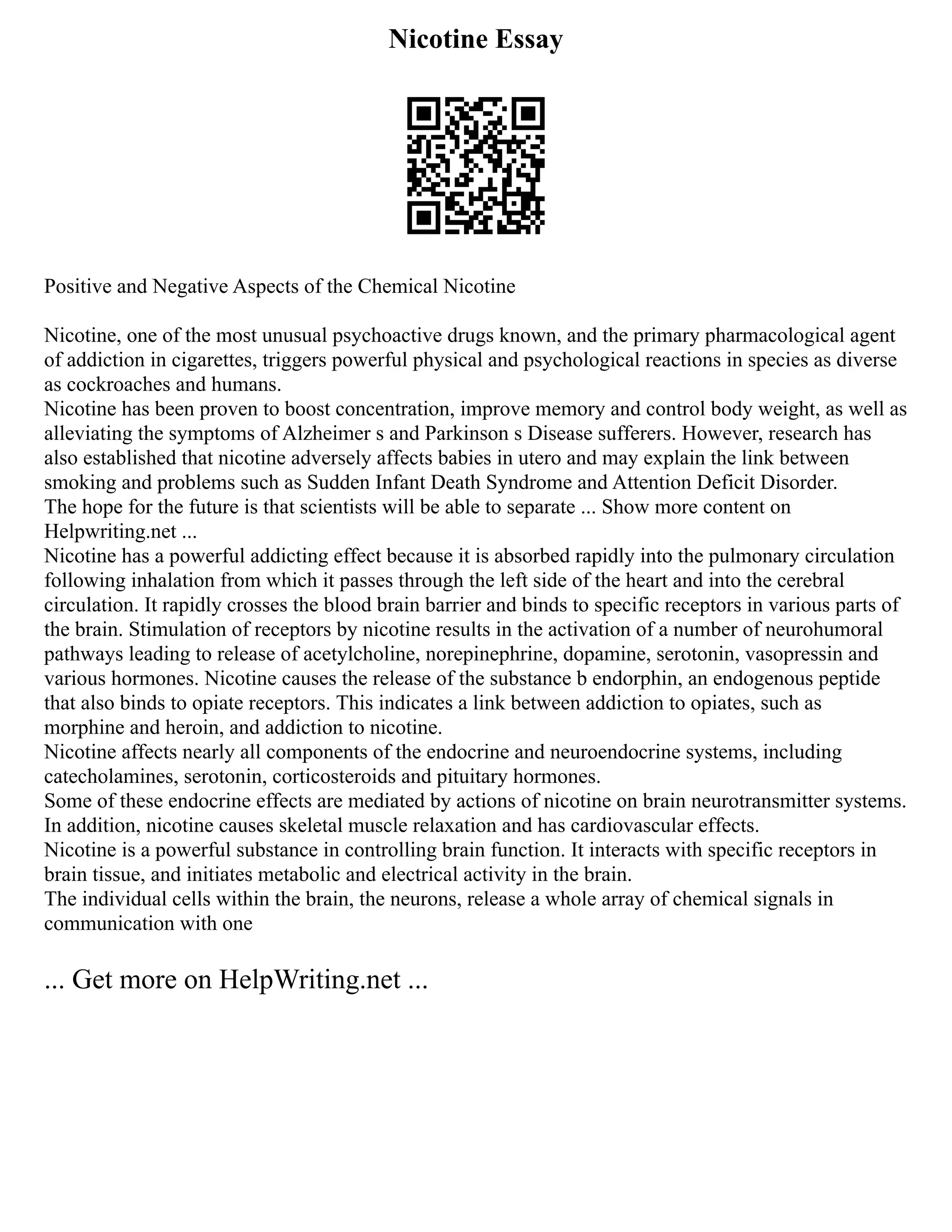 Nicotine Essay
Positive and Negative Aspects of the Chemical Nicotine
Nicotine, one of the most unusual psychoactive drugs known, and the primary pharmacological agent
of addiction in cigarettes, triggers powerful physical and psychological reactions in species as diverse
as cockroaches and humans.
Nicotine has been proven to boost concentration, improve memory and control body weight, as well as
alleviating the symptoms of Alzheimer s and Parkinson s Disease sufferers. However, research has
also established that nicotine adversely affects babies in utero and may explain the link between
smoking and problems such as Sudden Infant Death Syndrome and Attention Deficit Disorder.
The hope for the future is that scientists will be able to separate ... Show more content on
Helpwriting.net ...
Nicotine has a powerful addicting effect because it is absorbed rapidly into the pulmonary circulation
following inhalation from which it passes through the left side of the heart and into the cerebral
circulation. It rapidly crosses the blood brain barrier and binds to specific receptors in various parts of
the brain. Stimulation of receptors by nicotine results in the activation of a number of neurohumoral
pathways leading to release of acetylcholine, norepinephrine, dopamine, serotonin, vasopressin and
various hormones. Nicotine causes the release of the substance b endorphin, an endogenous peptide
that also binds to opiate receptors. This indicates a link between addiction to opiates, such as
morphine and heroin, and addiction to nicotine.
Nicotine affects nearly all components of the endocrine and neuroendocrine systems, including
catecholamines, serotonin, corticosteroids and pituitary hormones.
Some of these endocrine effects are mediated by actions of nicotine on brain neurotransmitter systems.
In addition, nicotine causes skeletal muscle relaxation and has cardiovascular effects.
Nicotine is a powerful substance in controlling brain function. It interacts with specific receptors in
brain tissue, and initiates metabolic and electrical activity in the brain.
The individual cells within the brain, the neurons, release a whole array of chemical signals in
communication with one
... Get more on HelpWriting.net ...
 