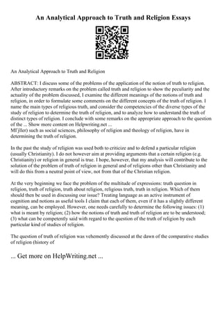 An Analytical Approach to Truth and Religion Essays
An Analytical Approach to Truth and Religion
ABSTRACT: I discuss some of the problems of the application of the notion of truth to religion.
After introductory remarks on the problem called truth and religion to show the peculiarity and the
actuality of the problem discussed, I examine the different meanings of the notions of truth and
religion, in order to formulate some comments on the different concepts of the truth of religion. I
name the main types of religious truth, and consider the competencies of the diverse types of the
study of religion to determine the truth of religion, and to analyze how to understand the truth of
distinct types of religion. I conclude with some remarks on the appropriate approach to the question
of the ... Show more content on Helpwriting.net ...
MГјller) such as social sciences, philosophy of religion and theology of religion, have in
determining the truth of religion.
In the past the study of religion was used both to criticize and to defend a particular religion
(usually Christianity). I do not however aim at providing arguments that a certain religion (e.g.
Christianity) or religion in general is true. I hope, however, that my analysis will contribute to the
solution of the problem of truth of religion in general and of religions other than Christianity and
will do this from a neutral point of view, not from that of the Christian religion.
At the very beginning we face the problem of the multitude of expressions: truth question in
religion, truth of religion, truth about religion, religious truth, truth in religion. Which of them
should then be used in discussing our issue? Treating language as an active instrument of
cognition and notions as useful tools I claim that each of them, even if it has a slightly different
meaning, can be employed. However, one needs carefully to determine the following issues: (1)
what is meant by religion; (2) how the notions of truth and truth of religion are to be understood;
(3) what can be competently said with regard to the question of the truth of religion by each
particular kind of studies of religion.
The question of truth of religion was vehemently discussed at the dawn of the comparative studies
of religion (history of
... Get more on HelpWriting.net ...
 