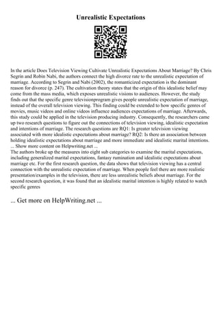 Unrealistic Expectations
In the article Does Television Viewing Cultivate Unrealistic Expectations About Marriage? By Chris
Segrin and Robin Nabi, the authors connect the high divorce rate to the unrealistic expectation of
marriage. According to Segrin and Nabi (2002), the romanticized expectation is the dominant
reason for divorce (p. 247). The cultivation theory states that the origin of this idealistic belief may
come from the mass media, which exposes unrealistic visions to audiences. However, the study
finds out that the specific genre televisionprogram gives people unrealistic expectation of marriage,
instead of the overall television viewing. This finding could be extended to how specific genres of
movies, music videos and online videos influence audiences expectations of marriage. Afterwards,
this study could be applied in the television producing industry. Consequently, the researchers came
up two research questions to figure out the connections of television viewing, idealistic expectation
and intentions of marriage. The research questions are RQ1: Is greater television viewing
associated with more idealistic expectations about marriage? RQ2: Is there an association between
holding idealistic expectations about marriage and more immediate and idealistic marital intentions.
... Show more content on Helpwriting.net ...
The authors broke up the measures into eight sub categories to examine the marital expectations,
including generalized marital expectations, fantasy rumination and idealistic expectations about
marriage etc. For the first research question, the data shows that television viewing has a central
connection with the unrealistic expectation of marriage. When people feel there are more realistic
presentation/examples in the television, there are less unrealistic beliefs about marriage. For the
second research question, it was found that an idealistic marital intention is highly related to watch
specific genres
... Get more on HelpWriting.net ...
 