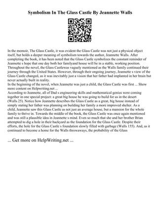 Symbolism In The Glass Castle By Jeannette Walls
In the memoir, The Glass Castle, it was evident the Glass Castle was not just a physical object
itself, but holds a deeper meaning of symbolism towards the author, Jeannette Walls. After
completing the book, it has been noted that the Glass Castle symbolizes the constant reminder of
Jeannette s hope that one day both her familyand house will be in a stable, working position.
Throughout the novel, the Glass Castlewas vaguely mentioned as the Walls family continued their
journey through the United States. However, through their ongoing journey, Jeannette s view of the
Glass Castle changed, as it was inevitably just a vision that her father had implanted in her brain but
never actually built in reality.
In the beginning of the novel, when Jeannette was just a child, the Glass Castle was first ... Show
more content on Helpwriting.net ...
According to Jeannette, all of Dad s engineering skills and mathematical genius were coming
together in one special project: a great big house he was going to build for us in the desert
(Walls 25). Notice how Jeannette describes the Glass Castle as a great, big house instead of
simply stating her father was planning on building her family a more improved shelter. As a
child, Jeannette saw this Glass Castle as not just an average house, but a mansion for the whole
family to thrive in. Towards the middle of the book, the Glass Castle was once again mentioned
and was still a plausible idea in Jeannette s mind. Even so much that she and her brother Brian
attempted to dig a hole in their backyard as the foundation for the Glass Castle. Despite their
efforts, the hole for the Glass Castle s foundation slowly filled with garbage (Walls 155). And, as it
continued to become a home for the Walls throwaways, the probability of the Glass
... Get more on HelpWriting.net ...
 