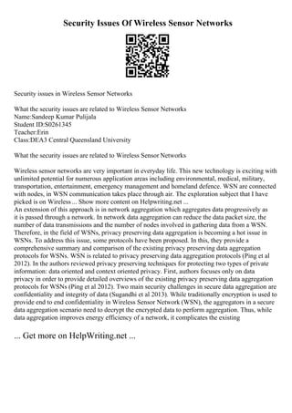 Security Issues Of Wireless Sensor Networks
Security issues in Wireless Sensor Networks
What the security issues are related to Wireless Sensor Networks
Name:Sandeep Kumar Pulijala
Student ID:S0261345
Teacher:Erin
Class:DEA3 Central Queensland University
What the security issues are related to Wireless Sensor Networks
Wireless sensor networks are very important in everyday life. This new technology is exciting with
unlimited potential for numerous application areas including environmental, medical, military,
transportation, entertainment, emergency management and homeland defence. WSN are connected
with nodes, in WSN communication takes place through air. The exploration subject that I have
picked is on Wireless ... Show more content on Helpwriting.net ...
An extension of this approach is in network aggregation which aggregates data progressively as
it is passed through a network. In network data aggregation can reduce the data packet size, the
number of data transmissions and the number of nodes involved in gathering data from a WSN.
Therefore, in the field of WSNs, privacy preserving data aggregation is becoming a hot issue in
WSNs. To address this issue, some protocols have been proposed. In this, they provide a
comprehensive summary and comparison of the existing privacy preserving data aggregation
protocols for WSNs. WSN is related to privacy preserving data aggregation protocols (Ping et al
2012). In the authors reviewed privacy preserving techniques for protecting two types of private
information: data oriented and context oriented privacy. First, authors focuses only on data
privacy in order to provide detailed overviews of the existing privacy preserving data aggregation
protocols for WSNs (Ping et al 2012). Two main security challenges in secure data aggregation are
confidentiality and integrity of data (Sugandhi et al 2013). While traditionally encryption is used to
provide end to end confidentiality in Wireless Sensor Network (WSN), the aggregators in a secure
data aggregation scenario need to decrypt the encrypted data to perform aggregation. Thus, while
data aggregation improves energy efficiency of a network, it complicates the existing
... Get more on HelpWriting.net ...
 
