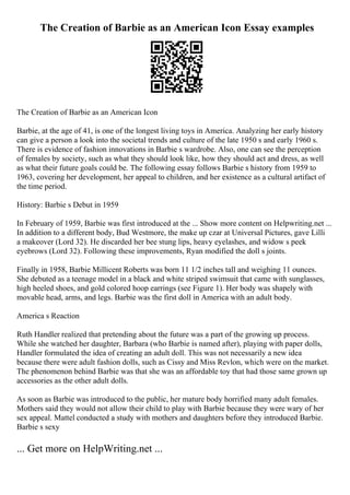 The Creation of Barbie as an American Icon Essay examples
The Creation of Barbie as an American Icon
Barbie, at the age of 41, is one of the longest living toys in America. Analyzing her early history
can give a person a look into the societal trends and culture of the late 1950 s and early 1960 s.
There is evidence of fashion innovations in Barbie s wardrobe. Also, one can see the perception
of females by society, such as what they should look like, how they should act and dress, as well
as what their future goals could be. The following essay follows Barbie s history from 1959 to
1963, covering her development, her appeal to children, and her existence as a cultural artifact of
the time period.
History: Barbie s Debut in 1959
In February of 1959, Barbie was first introduced at the ... Show more content on Helpwriting.net ...
In addition to a different body, Bud Westmore, the make up czar at Universal Pictures, gave Lilli
a makeover (Lord 32). He discarded her bee stung lips, heavy eyelashes, and widow s peek
eyebrows (Lord 32). Following these improvements, Ryan modified the doll s joints.
Finally in 1958, Barbie Millicent Roberts was born 11 1/2 inches tall and weighing 11 ounces.
She debuted as a teenage model in a black and white striped swimsuit that came with sunglasses,
high heeled shoes, and gold colored hoop earrings (see Figure 1). Her body was shapely with
movable head, arms, and legs. Barbie was the first doll in America with an adult body.
America s Reaction
Ruth Handler realized that pretending about the future was a part of the growing up process.
While she watched her daughter, Barbara (who Barbie is named after), playing with paper dolls,
Handler formulated the idea of creating an adult doll. This was not necessarily a new idea
because there were adult fashion dolls, such as Cissy and Miss Revlon, which were on the market.
The phenomenon behind Barbie was that she was an affordable toy that had those same grown up
accessories as the other adult dolls.
As soon as Barbie was introduced to the public, her mature body horrified many adult females.
Mothers said they would not allow their child to play with Barbie because they were wary of her
sex appeal. Mattel conducted a study with mothers and daughters before they introduced Barbie.
Barbie s sexy
... Get more on HelpWriting.net ...
 