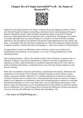 Chapter five of Crispin SartwellвЂ™s вЂ Six Names of
BeautyвЂ™...
Chapter five of Crispin Sartwell s Six Names of Beauty discuss the Japanese aesthetic of Wabi
sabi. Sartwell begins the chapter by describing a harmonica that he started playing at the age of
fourteen. During the recount, which included a detailed description of an old CD, Sartwell
shows an evident appreciation for the aged item and it s imperfection. The damage on its surface
its crackles and skips traces my intense relation to it, and gives it a kind of old time sounding
authenticity. His description of an old blues CD and the evident appreciation for the crackles and
skips , is essentially wabi sabi. But before explaining one of the most important aesthetic principle
in Japanese aesthetics, Sartwell describes the language as... Show more content on Helpwriting.net
...
An appreciation of wabi is an affirmation of the world and a certain sort of refusal of its
transformation for declaration. As an aesthetic, it s a a way of seeing imperfection as itself
embodying beauty.
Sabi, meaning loneliness , refers to the solitude as both a state of aloneness in persons and a s a
spareness of objects. It can also be considered as a subjective state that is appropriate to the
experience of wabiL a kind of desolation or meditative depression that can be sweet. Sabi is a
quality of stillness and solitude, a melancholy that is one of the basic human responses to and
sources of beauty,
Wabi sabi is an aesthetic of poverty and loneliness, imperfection and austerity, affirmation and
melancholy. It is the beauty of the withered, weathered, tarnished, scarred, intimate, coarse,
earthly, evanescent, tentative, ephemeral. It is a broken earthenware in contrast to a Ming vase,
a branch of autumn leaves to a dozen roses, a lined and bent old woman in contrast to a model, a
mature love as opposed to an infatuation, a bare wall with peeling paint in contrast to a wall hung
with beautiful paintings. It is also a trap. Wabi sabi is an ever intensifying consciousness of the
need to a lapse of consciousness, an ever broadening elation of the ordinary in which the ordinary
loses its ordinariness. It is a form of beauty that overcomes the differences of beauty and ugliness,
even as it overcomes the differences of ordinary and extraordinary. The
... Get more on HelpWriting.net ...
 