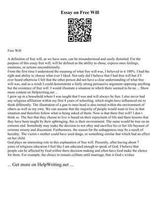 Essay on Free Will
Free Will
A definition of free will, as we have seen, can be misunderstood and easily distorted. For the
purpose of this essay free will, will be defined as the ability to chose, express ones feelings,
emotions, or actions unconditionally.
From the first time I understood the meaning of what free will was, I believed in it 100%. I had the
right and ability to choose what ever I liked. Not only did I believe that I had free will but if I
ever heard otherwise I felt that the other person did not have a clear understanding of what free
will was, and as a result I could demonstrate a fairly strong persuasive argument opposing anything
but the existence of free will. I would illustrate a situation in which there seemed to be no ... Show
more content on Helpwriting.net ...
I grew up in a household where I was taught that I was and will always be free. I also never had
any religious affiliation within my first 8 years of schooling, which might have influenced me to
think differently. The illustration of a gun to ones head is also rooted within the environment of
others as well as my own. We can assume that the majority of people would want to live in that
situation and therefore follow what is being asked of them. Now is that there free will? I don t
think so. The fact that they choose to live is based on their enjoyment of life and there lessons that
they have been taught by their upbringing, this is their environment. The same would be true on an
extreme end. Somebody may make the decision to not obey and sacrifice his or her life because of
extreme misery and discontent. Furthermore, the reason for the unhappiness may be a result of
heredity. The victim s mother could have used drugs, or something similar that which had an effect
on her child.
God plays an interesting role in this explanation of free will. Presently, after having about 7
years of religious education I feel like I am educated enough to speak of God. I believe that
people can be affected by God within there decision making and often have God make the choice
for them. For example, the choice to remain celibate until marriage, that is God s wishes
... Get more on HelpWriting.net ...
 