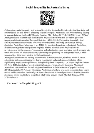 Social Inequality In Australia Essay
Colonisation, social inequality and healthy lives Aside from unhealthy diet, physical inactivity and
substance use are also parts of unhealthy lives in aboriginal Australians that predominantly leading
to increased disease burden (PГ©loquin, Doering, Alley Rebar, 2017). In 2012 2013, only 38% of
Aboriginal adults in urban area had sufficient physical activity that met the health guideline
recommendation (Australian Bureau of Statistics [ABS], 2014). Factors that impact physical
activity include colonisation and low socio economic status caused by colonisation among
aboriginal Australians (Macniven et al., 2016). As mentioned previously, aboriginal Australians
lived in hunter gatherer lifestyles that required them to have sufficient physical activity,
nevertheless, with the process of colonisation and urbanisation, most aboriginal people are grown in
urban area where the traditional activity of hunting and gathering are disrupted (Nelson, Abbott
Macdonald,... Show more content on Helpwriting.net ...
Aboriginal Australians are socially excluded and experience racism, restricted access to social,
educational and economic resources due to colonisation and disadvantaged policies, which
significantly impact their capability of living healthy lives (Shepherd, Li, Cooper, Hopkins Farrant,
2017). In 2017, the study of investigating the barriers of physical activity among Aboriginal
Australians concluded that the safe neighbourhood is an influential factor of physical activity
(PГ©loquin et al., 2017). Many Aboriginal Australians who have low socio economic status live in
unsafe and inconvenient community; or some of them live in the neighbourhood that discriminates
aboriginal people tend to have lower level of physical activity (Hunt, Marshall Jenkins, 2008;
PГ©loquin et al.,
... Get more on HelpWriting.net ...
 