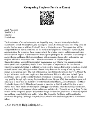 Comparing Empires (Persia vs Rome)
Jacob Anderson
World Civ I
Empires
Persia Rome
The foundations of an ancient empire are shaped by many characteristics originating in a
civilization s social, philosophical, and theological values. Collectively these will bring about an
empire that has aspects which will classify them in distinctive ways. The aspects that will be
compared between Persia and Rome are the motives for expansion, methods of expansion, the
administration, the impact on those conquered and the original empire, and the reasons for the
decline of each empire. When combined, these aspects predispose the individual overall shape of
ancient Rome and Persia. Both empires began with conquering larger rulers and creating vast
empires which had never been seen ... Show more content on Helpwriting.net ...
Having the satraps lessened the attempt of independence as well as having an administration
made up of locals helped keep revolts down. The impact of expansion on the core Persian
Empire was generally looked at and received in a positive manner. Increasing populations created
more cities and more job opportunities allowed many Persians the luxury of making more
money as the empire grew. The bulk of the empire was still mostly farmers, however. One of the
largest influences on the core empire was Zoroastrianism. This was advocated by both Cyrus
and Darius, Darius used it in order to claim divine right to kingship. This new religion spread
very quickly through high ranking Persians (Bentley and Ziegler, 174). Zoroastrianism preached
for people to enjoy this life but to live well for the afterlife (Stearns, Zoroastrianism: The Major
Persian Religion, 43 45). This allowed people to have fun in this life and still be able to have
eternal bliss; when people are having fun and happy they are less likely to challenge their rulers.
Cyrus and Darius both tolerated ethnic and theological diversity. They did not try to force Persian
culture on the conquered people. It seemed as though the Persians just wanted to have the right to
tax and have control of the land and its riches. The Seleucids, Parthians, and Sasanids also
advocated this policy. Although this policy worked quite well in allowing for fluid execution of
ruling,
... Get more on HelpWriting.net ...
 
