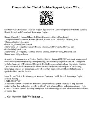 Framework For Clinical Decision Support Systems With...
tual Framework for clinical Decision Support Systems with Considering the Distributed Electronic
Health Records and Centralized Knowledge Engines
Hassan Ghaedi1,*, Hassan SHakeri2, Elham Gholami3, Alireza Chamkoori4
1,4Department Of computer, Khormuj Branch, Islamic Azad University, Khormuj, Iran
*Hassan.ghaedi@yahoo.com
chamkoori_alireza@yahoo.co.uk
3Department Of computer, Shirvan Branch, Islamic Azad University, Shirvan, Iran
Gholami.elh@gmail.com
2Department Of computer, Mashhad Branch, Islamic Azad University, Mashhad, Iran
Hassan.shakeri@gmail.com
Abstract: In this paper, a new Clinical Decision Support System (CDSS) Framework was proposed
which satisfies the compatibility, interoperability, and scalability objectives of EHR. The system
will also have a set of Distributed Electronic Health Records and centralized Knowledge Engines.
These Electronic Health Records are minimized and distributed In some parts of the country
Knowledge Engines are centralized and work together. Each centralized Knowledge Engine is
specialized in a specific domain.
Index Terms Clinical decision support systems, Electronic Health Record, Knowledge Engine,
decision making
I.INTRODUCTION
A Decision Support System is an interactive computer based system intended to help decision
makers utilize data and models in order to identify and solve problems and make decisions [1]. A
Clinical Decision Support System (CDSS) is an active knowledge system, where two or more items
of patient data
... Get more on HelpWriting.net ...
 