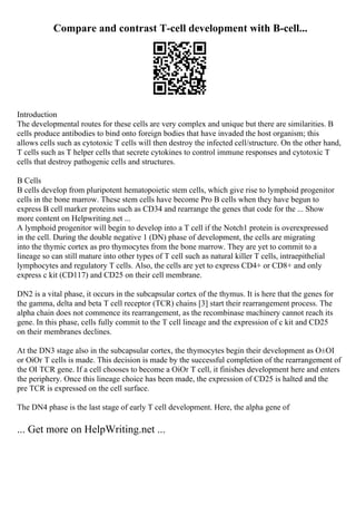 Compare and contrast T-cell development with B-cell...
Introduction
The developmental routes for these cells are very complex and unique but there are similarities. B
cells produce antibodies to bind onto foreign bodies that have invaded the host organism; this
allows cells such as cytotoxic T cells will then destroy the infected cell/structure. On the other hand,
T cells such as T helper cells that secrete cytokines to control immune responses and cytotoxic T
cells that destroy pathogenic cells and structures.
B Cells
B cells develop from pluripotent hematopoietic stem cells, which give rise to lymphoid progenitor
cells in the bone marrow. These stem cells have become Pro B cells when they have begun to
express B cell marker proteins such as CD34 and rearrange the genes that code for the ... Show
more content on Helpwriting.net ...
A lymphoid progenitor will begin to develop into a T cell if the Notch1 protein is overexpressed
in the cell. During the double negative 1 (DN) phase of development, the cells are migrating
into the thymic cortex as pro thymocytes from the bone marrow. They are yet to commit to a
lineage so can still mature into other types of T cell such as natural killer T cells, intraepithelial
lymphocytes and regulatory T cells. Also, the cells are yet to express CD4+ or CD8+ and only
express c kit (CD117) and CD25 on their cell membrane.
DN2 is a vital phase, it occurs in the subcapsular cortex of the thymus. It is here that the genes for
the gamma, delta and beta T cell receptor (TCR) chains [3] start their rearrangement process. The
alpha chain does not commence its rearrangement, as the recombinase machinery cannot reach its
gene. In this phase, cells fully commit to the T cell lineage and the expression of c kit and CD25
on their membranes declines.
At the DN3 stage also in the subcapsular cortex, the thymocytes begin their development as О±ОІ
or ОіОґ T cells is made. This decision is made by the successful completion of the rearrangement of
the ОІ TCR gene. If a cell chooses to become a ОіОґ T cell, it finishes development here and enters
the periphery. Once this lineage choice has been made, the expression of CD25 is halted and the
pre TCR is expressed on the cell surface.
The DN4 phase is the last stage of early T cell development. Here, the alpha gene of
... Get more on HelpWriting.net ...
 
