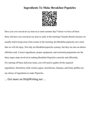 Ingredients To Make Breakfast Popsicles
Have you ever craved an icy treat on a warm summer day? I know we have all been
there, but have you craved an icy treat so early in the morning? Sounds absurd, because we
usually tend to keep away from sweets in the morning, but Breakfast popsicles are a treat
that we will all enjoy. Not only are Breakfast popsicles yummy, but they are also an almost
effortless task. Correct ingredients, proper equipment, and consistent preparation are the
three major steps involved in making Breakfast Popsicles correctly and efficiently.
For starting off these delicious treats, you will need to gather all the required
ingredients. Strawberry milk, Greek yogurt, strawberries, bananas, and fruity pebbles are
my choice of ingredients to make Popsicles
... Get more on HelpWriting.net ...
 