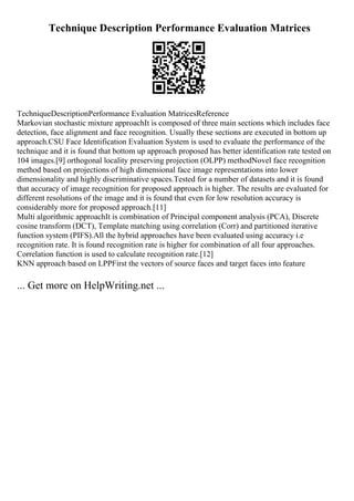 Technique Description Performance Evaluation Matrices
TechniqueDescriptionPerformance Evaluation MatricesReference
Markovian stochastic mixture approachIt is composed of three main sections which includes face
detection, face alignment and face recognition. Usually these sections are executed in bottom up
approach.CSU Face Identification Evaluation System is used to evaluate the performance of the
technique and it is found that bottom up approach proposed has better identification rate tested on
104 images.[9] orthogonal locality preserving projection (OLPP) methodNovel face recognition
method based on projections of high dimensional face image representations into lower
dimensionality and highly discriminative spaces.Tested for a number of datasets and it is found
that accuracy of image recognition for proposed approach is higher. The results are evaluated for
different resolutions of the image and it is found that even for low resolution accuracy is
considerably more for proposed approach.[11]
Multi algorithmic approachIt is combination of Principal component analysis (PCA), Discrete
cosine transform (DCT), Template matching using correlation (Corr) and partitioned iterative
function system (PIFS).All the hybrid approaches have been evaluated using accuracy i.e
recognition rate. It is found recognition rate is higher for combination of all four approaches.
Correlation function is used to calculate recognition rate.[12]
KNN approach based on LPPFirst the vectors of source faces and target faces into feature
... Get more on HelpWriting.net ...
 