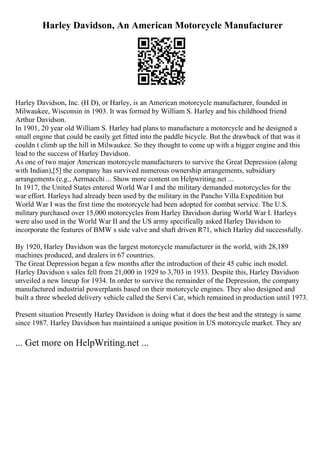 Harley Davidson, An American Motorcycle Manufacturer
Harley Davidson, Inc. (H D), or Harley, is an American motorcycle manufacturer, founded in
Milwaukee, Wisconsin in 1903. It was formed by William S. Harley and his childhood friend
Arthur Davidson.
In 1901, 20 year old William S. Harley had plans to manufacture a motorcycle and he designed a
small engine that could be easily get fitted into the paddle bicycle. But the drawback of that was it
couldn t climb up the hill in Milwaukee. So they thought to come up with a bigger engine and this
lead to the success of Harley Davidson.
As one of two major American motorcycle manufacturers to survive the Great Depression (along
with Indian),[5] the company has survived numerous ownership arrangements, subsidiary
arrangements (e.g., Aermacchi ... Show more content on Helpwriting.net ...
In 1917, the United States entered World War I and the military demanded motorcycles for the
war effort. Harleys had already been used by the military in the Pancho Villa Expedition but
World War I was the first time the motorcycle had been adopted for combat service. The U.S.
military purchased over 15,000 motorcycles from Harley Davidson during World War I. Harleys
were also used in the World War II and the US army specifically asked Harley Davidson to
incorporate the features of BMW s side valve and shaft driven R71, which Harley did successfully.
By 1920, Harley Davidson was the largest motorcycle manufacturer in the world, with 28,189
machines produced, and dealers in 67 countries.
The Great Depression began a few months after the introduction of their 45 cubic inch model.
Harley Davidson s sales fell from 21,000 in 1929 to 3,703 in 1933. Despite this, Harley Davidson
unveiled a new lineup for 1934. In order to survive the remainder of the Depression, the company
manufactured industrial powerplants based on their motorcycle engines. They also designed and
built a three wheeled delivery vehicle called the Servi Car, which remained in production until 1973.
Present situation Presently Harley Davidson is doing what it does the best and the strategy is same
since 1987. Harley Davidson has maintained a unique position in US motorcycle market. They are
... Get more on HelpWriting.net ...
 
