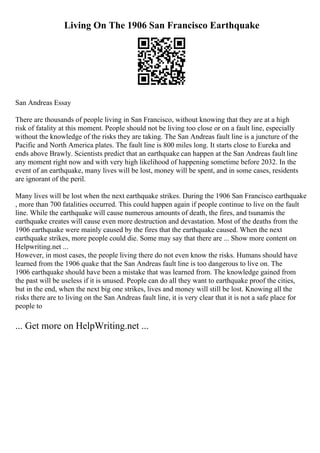 Living On The 1906 San Francisco Earthquake
San Andreas Essay
There are thousands of people living in San Francisco, without knowing that they are at a high
risk of fatality at this moment. People should not be living too close or on a fault line, especially
without the knowledge of the risks they are taking. The San Andreas fault line is a juncture of the
Pacific and North America plates. The fault line is 800 miles long. It starts close to Eureka and
ends above Brawly. Scientists predict that an earthquake can happen at the San Andreas fault line
any moment right now and with very high likelihood of happening sometime before 2032. In the
event of an earthquake, many lives will be lost, money will be spent, and in some cases, residents
are ignorant of the peril.
Many lives will be lost when the next earthquake strikes. During the 1906 San Francisco earthquake
, more than 700 fatalities occurred. This could happen again if people continue to live on the fault
line. While the earthquake will cause numerous amounts of death, the fires, and tsunamis the
earthquake creates will cause even more destruction and devastation. Most of the deaths from the
1906 earthquake were mainly caused by the fires that the earthquake caused. When the next
earthquake strikes, more people could die. Some may say that there are ... Show more content on
Helpwriting.net ...
However, in most cases, the people living there do not even know the risks. Humans should have
learned from the 1906 quake that the San Andreas fault line is too dangerous to live on. The
1906 earthquake should have been a mistake that was learned from. The knowledge gained from
the past will be useless if it is unused. People can do all they want to earthquake proof the cities,
but in the end, when the next big one strikes, lives and money will still be lost. Knowing all the
risks there are to living on the San Andreas fault line, it is very clear that it is not a safe place for
people to
... Get more on HelpWriting.net ...
 