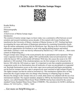 A Brief Review Of Marine Isotope Stages
Kendra McKoy
11/11/14
Paleoceanography
Draft 1
A brief review of Marine Isotope stages
Introduction
The creation of marine isotope stages we know today was a carminative effort between several
scientists and research institutions across decades. It first started with Cesare Emiliani who
transferred to the University of Miami s Institute of Marine Science in 1957. Emiliani had been
investigating the cause and nature of Quaternary glaciations by examining foraminifera fossils
from the marine sedimentary record for the Pleistocene Age. Moving to the University of Miami
offered new opportunities for Emiliani to work with ongoing drilling projects and trained
individuals. Emiliani s work was heavily influenced by Harold Urey s 1947 work on ... Show more
content on Helpwriting.net ...
Oxygen isotope ratios change in the ocean primarily due to precipitation and evaporation. When
water evaporates from the surface, lighter 16O is preferentially removed and turned into vapor
while the heavier 18O is preferentially left behind. With time, this causes the ocean to be 16O
depleted or 18O enriched. If the cloud precipitates out, the first isotopes to be released are the
heavier 18O while the 16O remain as vapor. It is important to note that complete precipitation or
evaporation results in no fractionation since all molecules of water are precipitated or evaporated
out. Rayleigh fractionation occurs as the water vapor moves poleward and begins precipitating
out the heavier isotopes until the vapor is progressively more enriched in light isotopes (Figure 1).
The lighter isotopes can then be stored as terrestrial ice. This mechanism explains how on long
timescales the oxygen isotope ratio can change when forming or collapsing large ice sheets.
Because the changes in the isotopic ratio are so small, delta notion was adopted with the use of an
international standard. The original standard, adopted in 1968 by the International Atomic Energy
Agency, was called Standard Mean Ocean Water (SMOW) but has been retired for the current
standard Vienna Standard Mean Ocean Water (VSMOW). The calculation for Оґ18O is defined as
follows: Оґ^18 O=[(гЂ–(_^18)O/(_^16)O
... Get more on HelpWriting.net ...
 