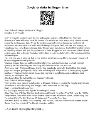 Google Analytics In Blogger Essay
How To Install Google Analytics In Blogger
Socialize It в†’Tweet 5
Every webmaster wants to know the real and accurate statistics of his blog/site. There are
thousands of tools which can track the statistic of a website but to be honest, most of them are not
giving the most accurate data. We ve the most popular tool which is being used by almost all
websites to track the statistic of a site and it is Google Analytics. Well, this tool also belongs to
Google and that s why It gives the real data. Blogger users can also use this tool to track the visitors
of their blog and this will give the perfect data to them. Blogger has also own stats tool but it is not
giving proper data so Google Analytics will be best. In today s article we ll ... Show more content on
Helpwriting.net ...
This will help you in knowing that is your content useful for people. If it is then your visitors will
be spending good time on your site.
Operator System, Browser and Service Provider : This tool also tracks that in which operator
system your visitor is using your site along with browser and service provider.
Pageviews, Daily Visits and Unique Visits : You can also be known by this tool that how much
pageviews are you getting daily, daily visits and along with unique visits. If you re getting a good
number of returning visitors then it means that your site is useful for people. And many more
features are having this tool.
Also Read : How To Submit Blogger Sitemap To Google
How To Install This in Blogger?
There are two main steps in installing this in Blogger. First one is joining the Google Analytics and
Second one is about installing it in Blogger. So let s start with the first step.
Step#1: Joining Google Analytics
Go To Google Analytics and Sign In With Google Account.
After That, You Will See The Sign Up Button Just Click It. Now Here You Will Have To Fill The
Simple Form. Fill It With Your Fields and For Help See The Screenshot Below. After Filling The
Form, Just Click The Get Tracking ID Button and Proceed To Next Step.
Now Here You ll Be Asked For Accepting Their Policies, So Read Their Policies and Hit Accept
Button Now You ve Joined The Google Analytics and It s
... Get more on HelpWriting.net ...
 