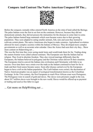 Compare And Contrast The Native American Conquest Of The...
Before the conquest, nomadic tribes entered North America on the strip of land called the Beringa.
The paleo Indians were the first to set foot on the continent. However, because they did not
domesticate animals, they did not possess the immunities for the diseases to come later to come.
The paleo Indians hunted large mammals which soon became scarce due to their growing
population. They soon adapted to eating smaller animals, fish, nuts and soon they learned to
cultivate certain plants. The native Americans also began to make ceramics. Agricultural revolution
allowed for more complex societies within the Indians of Mexico. They developed more complex
governments as well as an accurate solar calendar. Once the Aztecs had seen their city they... Show
more content on Helpwriting.net ...
This was the first time they were seeing metal items and would trade them for fur. Trading along
the eastern frontier were called cultural seminars. The Europeans saw that the Indians had no
religion. They lived in absolute freedom. They also viewed marriage differently than the
Europeans, the Indians believed in polygamy and the Christian values did not fit their situation.
The Europeans tried to convert the Indians into civilization and Christianity with little to no
success. Over time there was a strain over the trade as the Indians continued to hunt for fur to
trade and their food source became scarce. Soon after disease carried over by the Europeans
began to have a toll on the Indian population. The Carib Indians were extinct, the decimation of
Native American peoples was an aspect of ecological transformation known as the Columbian
Exchange. In the 15oo century, the first Europeans to reach West African coast were Portuguese.
The Portuguese were in search of gold and slaves. The slaves were prisoners caught in the war,
about 10.7 million slaves were brought to the new world. Slaves would be offered up as payment
or trading and used as free labor in sugar
... Get more on HelpWriting.net ...
 