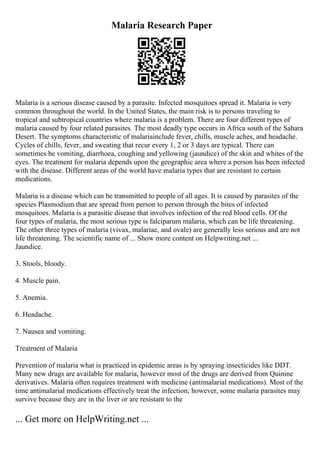 Malaria Research Paper
Malaria is a serious disease caused by a parasite. Infected mosquitoes spread it. Malaria is very
common throughout the world. In the United States, the main risk is to persons traveling to
tropical and subtropical countries where malaria is a problem. There are four different types of
malaria caused by four related parasites. The most deadly type occurs in Africa south of the Sahara
Desert. The symptoms characteristic of malariainclude fever, chills, muscle aches, and headache.
Cycles of chills, fever, and sweating that recur every 1, 2 or 3 days are typical. There can
sometimes be vomiting, diarrhoea, coughing and yellowing (jaundice) of the skin and whites of the
eyes. The treatment for malaria depends upon the geographic area where a person has been infected
with the disease. Different areas of the world have malaria types that are resistant to certain
medications.
Malaria is a disease which can be transmitted to people of all ages. It is caused by parasites of the
species Plasmodium that are spread from person to person through the bites of infected
mosquitoes. Malaria is a parasitic disease that involves infection of the red blood cells. Of the
four types of malaria, the most serious type is falciparum malaria, which can be life threatening.
The other three types of malaria (vivax, malariae, and ovale) are generally less serious and are not
life threatening. The scientific name of ... Show more content on Helpwriting.net ...
Jaundice.
3. Stools, bloody.
4. Muscle pain.
5. Anemia.
6. Headache.
7. Nausea and vomiting.
Treatment of Malaria
Prevention of malaria what is practiced in epidemic areas is by spraying insecticides like DDT.
Many new drugs are available for malaria, however most of the drugs are derived from Quinine
derivatives. Malaria often requires treatment with medicine (antimalarial medications). Most of the
time antimalarial medications effectively treat the infection; however, some malaria parasites may
survive because they are in the liver or are resistant to the
... Get more on HelpWriting.net ...
 