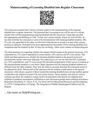 Mainstreaming of Learning Disabled into Regular Classroom
The classroom scenario that I chose to present relates to the mainstreaming of the learning
disabled into a regular classroom. The portrayal that I am going to use will be one of a veteran
teacher who will be mainstreaming learning disabled into her classroom. I hope that you find
this appropriate and fulfilling as I did. Twenty year veteran teacher, whom we will call Mrs. H.,
has been told that her classroom is soon to be mainstreamed with learning disabled students. Mrs.
H is not very agreeable to this idea, yet she knows that she has to accept it as part of her current
position as educator. Principal G has been approached by the parents of the learning disabled with
complaints that the students in Mrs. H class are not being... Show more content on Helpwriting.net
...
The third question was regarding whether the student should remain in the general classroom; 41%
responded yes, 27% said it depended on certain factors, 26% said no, and 6% were unsure. The
fourth and final question was whether the learning disabled student in the general classroom
presented the teacher with more demands. Not surprising to me was the fact that 68% responded
yes, 25% responded no, and 7% were unsure.My personal interpretation of this survey in relation to
the mainstreaming situation is very direct. Many educators feel the learning disabled students are
different from the other students. They lack the skills to succeed, therefore the classroom needs to
be adjusted for them. Almost half of the educators felt the students could remain in the general
classroom, while about a quarter of them wanted the learning disabled removed and another quarter
would allow the student to remain if he met certain factors. Those teachers who did not want to
conform and allow the student to remain need to be presented with options for adapting their
methods of academic presentation, infiltration to peer discussion groups and evaluation procedures.
References Kreinberg, N., Chow, S. H., Far West Lab for Educational Research and Development,
S. (1973). Configurations of Change: The Integration of Mildly Handicapped Children into the
Regular
... Get more on HelpWriting.net ...
 