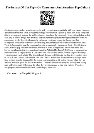 The Impact Of Hot Topic On Consumers And American Pop Culture
Getting teenagers to buy your items can be really complicated, especially with new trends changing
from month to month. Even though the average consumer can t possibly think how these stores are
able to keep up and manage the sudden changes in culture the community brings, they do know that
each day in a store brings new products and different arrangements throughout the store to fit the
consumer s needs. Specifically enough, each store creates an image for themselves that
exemplifies the culture and shows us something about the times we live in at that moment. Hot
Topic influences the way the consumer buys their products by integrating family friendly items
and American pop culture within their products in order to appeal and attract customers into
buying merchandise that is relevant and trending. What is Hot Topic? Hot Topic is an American
retail store that is largely based in California that sells culture related clothes, largely attracting
young teenagers and adults. The store is basely located in California, but has stores in other parts
of the U.S. and Canada. It is evident that Hot Topic is a store that always visually changes from
time to time, in order to appeal to the young consumers that walk by there stores when they go
watch a movie or go to the mall with friends. The store studies and analyzes the way that young
men and women act, follow, and do when they are introduced to new pop culture. Why does
studying the consumer matter? Well, according to an article
... Get more on HelpWriting.net ...
 