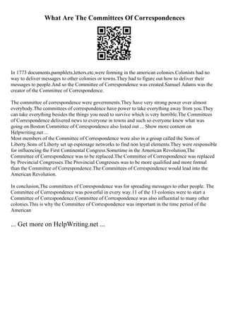 What Are The Committees Of Correspondences
In 1773 documents,pamphlets,letters,etc,were forming in the american colonies.Colonists had no
way to deliver messages to other colonies or towns.They had to figure out how to deliver their
messages to people.And so the Committee of Correspondence was created.Samuel Adams was the
creator of the Committee of Correspondence.
The committee of correspondence were governments.They have very strong power over almost
everybody.The committees of correspondence have power to take everything away from you.They
can take everything besides the things you need to survive which is very horrible.The Committees
of Correspondence delivered news to everyone in towns and such so everyone knew what was
going on.Boston Committee of Correspondence also listed out ... Show more content on
Helpwriting.net ...
Most members of the Committee of Correspondence were also in a group called the Sons of
Liberty.Sons of Liberty set up espionage networks to find non loyal elements.They were responsible
for influencing the First Continental Congress.Sometime in the American Revolution,The
Committee of Correspondence was to be replaced.The Committee of Correspondence was replaced
by Provincial Congresses.The Provincial Congresses was to be more qualified and more formal
than the Committee of Correspondence.The Committees of Correspondence would lead into the
American Revolution.
In conclusion,The committees of Correspondence was for spreading messages to other people. The
Committee of Correspondence was powerful in every way.11 of the 13 colonies were to start a
Committee of Correspondence.Committee of Correspondence was also influential to many other
colonies.This is why the Committee of Correspondence was important in the time period of the
American
... Get more on HelpWriting.net ...
 