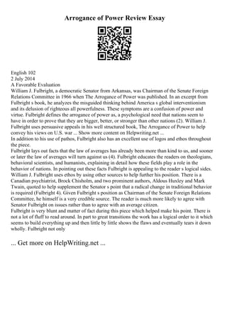 Arrogance of Power Review Essay
English 102
2 July 2014
A Favorable Evaluation
William J. Fulbright, a democratic Senator from Arkansas, was Chairman of the Senate Foreign
Relations Committee in 1966 when The Arrogance of Power was published. In an excerpt from
Fulbright s book, he analyzes the misguided thinking behind America s global interventionism
and its delusion of righteous all powerfulness. These symptoms are a confusion of power and
virtue. Fulbright defines the arrogance of power as, a psychological need that nations seem to
have in order to prove that they are bigger, better, or stronger than other nations (2). William J.
Fulbright uses persuasive appeals in his well structured book, The Arrogance of Power to help
convey his views on U.S. war ... Show more content on Helpwriting.net ...
In addition to his use of pathos, Fulbright also has an excellent use of logos and ethos throughout
the piece.
Fulbright lays out facts that the law of averages has already been more than kind to us, and sooner
or later the law of averages will turn against us (4). Fulbright educates the readers on theologians,
behavioral scientists, and humanists, explaining in detail how these fields play a role in the
behavior of nations. In pointing out these facts Fulbright is appealing to the reader s logical sides.
William J. Fulbright uses ethos by using other sources to help further his position. There is a
Canadian psychiatrist, Brock Chisholm, and two prominent authors, Aldous Huxley and Mark
Twain, quoted to help supplement the Senator s point that a radical change in traditional behavior
is required (Fulbright 4). Given Fulbright s position as Chairman of the Senate Foreign Relations
Committee, he himself is a very credible source. The reader is much more likely to agree with
Senator Fulbright on issues rather than to agree with an average citizen.
Fulbright is very blunt and matter of fact during this piece which helped make his point. There is
not a lot of fluff to read around. In part to great transitions the work has a logical order to it which
seems to build everything up and then little by little shows the flaws and eventually tears it down
wholly. Fulbright not only
... Get more on HelpWriting.net ...
 