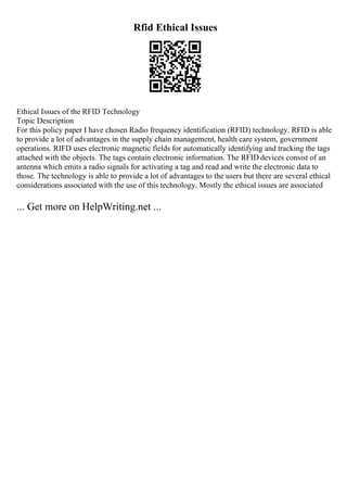 Rfid Ethical Issues
Ethical Issues of the RFID Technology
Topic Description
For this policy paper I have chosen Radio frequency identification (RFID) technology. RFID is able
to provide a lot of advantages in the supply chain management, health care system, government
operations. RIFD uses electronic magnetic fields for automatically identifying and tracking the tags
attached with the objects. The tags contain electronic information. The RFID devices consist of an
antenna which emits a radio signals for activating a tag and read and write the electronic data to
those. The technology is able to provide a lot of advantages to the users but there are several ethical
considerations associated with the use of this technology. Mostly the ethical issues are associated
... Get more on HelpWriting.net ...
 