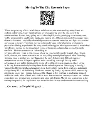 Moving To The City Research Paper
Where one grows up affects their lifestyle and character; one s surroundings shape his or her
outlook on the world. Many people always say when growing up in the city one will be
accustomed to a diverse, hasty going, and exhilarating life; while growing up in the country one
will be accustomed to a deliberate, steady, and bucolic life. Although moving to Mississippi was a
dramatic alteration, I explicitly acknowledge the menaces death, robberies, and fights encountered
growing up in the city. Therefore, moving to the south was a better alternative involving my
physical well being, regardless of the many emotional struggles. Moving down south to Mississippi
from Illinois showed me the struggles of coping with racism and prejudice people, the mental
conflicts... Show more content on Helpwriting.net ...
My associates and I lived in one expanse where we could simply saunter to each other s house.
Malls, theaters, and restaurants encircled us; everything was neighboring each other. Traveling
from one place to another was easy because of the short distances and different means of
transportation such as riding metropolitan trains or walking. Although the city had its
advantages, it also had its detriments to people s lives; the city was a precarious place! Living
in the city, I was relentlessly hearing about deaths and delinquencies. Growing up in the city, I
was petrified for my family and uncertain about their welfare. Going down south was a dramatic
change in my life. I left behind my friends and most of my family. My means of life were swiftly
altering; no longer was I living a fast paced life. I began to feel confined in a rule area, encased
within dirt roads, miles of land, and a million trees. Restaurants and stores were over a half an hour
away; there was not anywhere to socialize and loiter with friends. My life was so divergent in the
country compared to the city! I could now assimilate into the new environment that contrasted my
... Get more on HelpWriting.net ...
 