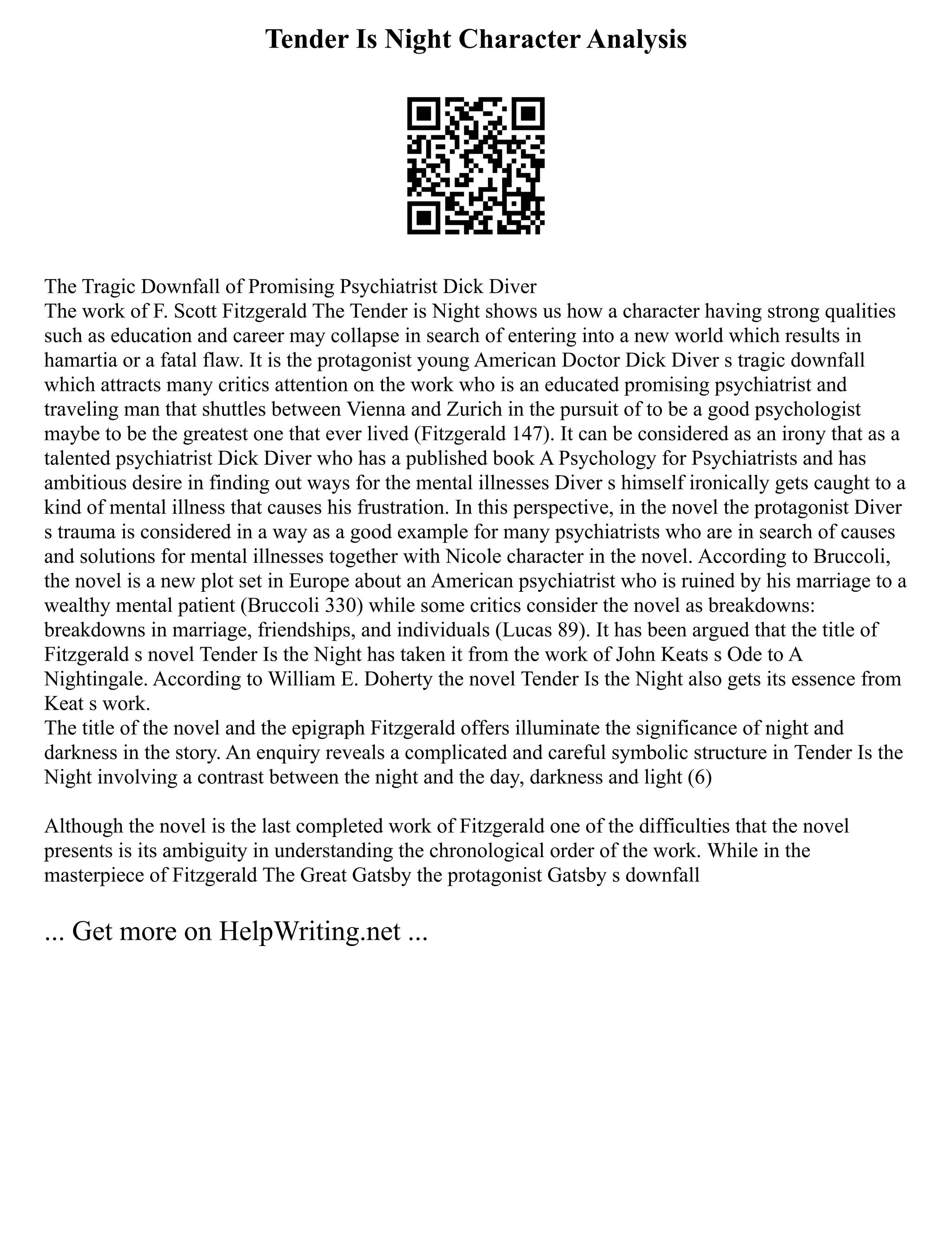 Tender Is Night Character Analysis
The Tragic Downfall of Promising Psychiatrist Dick Diver
The work of F. Scott Fitzgerald The Tender is Night shows us how a character having strong qualities
such as education and career may collapse in search of entering into a new world which results in
hamartia or a fatal flaw. It is the protagonist young American Doctor Dick Diver s tragic downfall
which attracts many critics attention on the work who is an educated promising psychiatrist and
traveling man that shuttles between Vienna and Zurich in the pursuit of to be a good psychologist
maybe to be the greatest one that ever lived (Fitzgerald 147). It can be considered as an irony that as a
talented psychiatrist Dick Diver who has a published book A Psychology for Psychiatrists and has
ambitious desire in finding out ways for the mental illnesses Diver s himself ironically gets caught to a
kind of mental illness that causes his frustration. In this perspective, in the novel the protagonist Diver
s trauma is considered in a way as a good example for many psychiatrists who are in search of causes
and solutions for mental illnesses together with Nicole character in the novel. According to Bruccoli,
the novel is a new plot set in Europe about an American psychiatrist who is ruined by his marriage to a
wealthy mental patient (Bruccoli 330) while some critics consider the novel as breakdowns:
breakdowns in marriage, friendships, and individuals (Lucas 89). It has been argued that the title of
Fitzgerald s novel Tender Is the Night has taken it from the work of John Keats s Ode to A
Nightingale. According to William E. Doherty the novel Tender Is the Night also gets its essence from
Keat s work.
The title of the novel and the epigraph Fitzgerald offers illuminate the significance of night and
darkness in the story. An enquiry reveals a complicated and careful symbolic structure in Tender Is the
Night involving a contrast between the night and the day, darkness and light (6)
Although the novel is the last completed work of Fitzgerald one of the difficulties that the novel
presents is its ambiguity in understanding the chronological order of the work. While in the
masterpiece of Fitzgerald The Great Gatsby the protagonist Gatsby s downfall
... Get more on HelpWriting.net ...
 