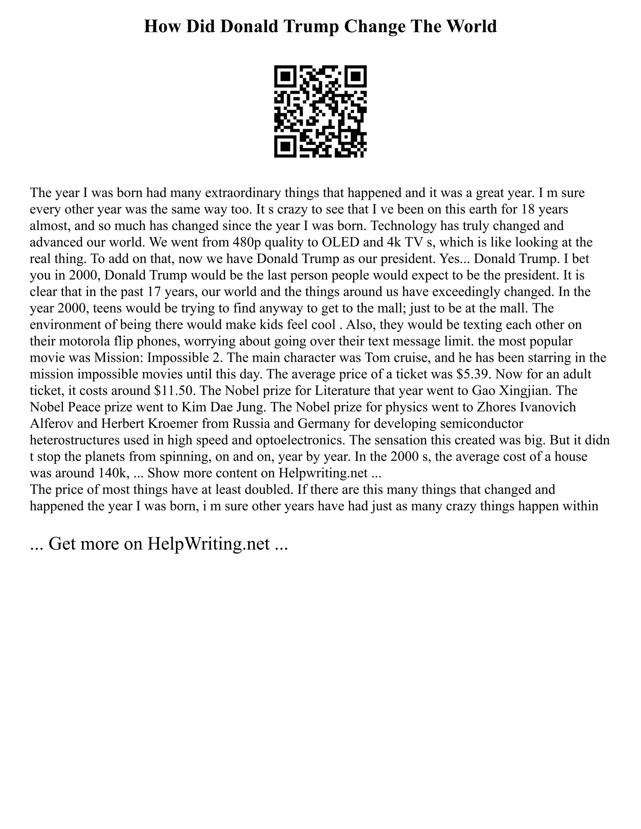 How Did Donald Trump Change The World
The year I was born had many extraordinary things that happened and it was a great year. I m sure
every other year was the same way too. It s crazy to see that I ve been on this earth for 18 years
almost, and so much has changed since the year I was born. Technology has truly changed and
advanced our world. We went from 480p quality to OLED and 4k TV s, which is like looking at the
real thing. To add on that, now we have Donald Trump as our president. Yes... Donald Trump. I bet
you in 2000, Donald Trump would be the last person people would expect to be the president. It is
clear that in the past 17 years, our world and the things around us have exceedingly changed. In the
year 2000, teens would be trying to find anyway to get to the mall; just to be at the mall. The
environment of being there would make kids feel cool . Also, they would be texting each other on
their motorola flip phones, worrying about going over their text message limit. the most popular
movie was Mission: Impossible 2. The main character was Tom cruise, and he has been starring in the
mission impossible movies until this day. The average price of a ticket was $5.39. Now for an adult
ticket, it costs around $11.50. The Nobel prize for Literature that year went to Gao Xingjian. The
Nobel Peace prize went to Kim Dae Jung. The Nobel prize for physics went to Zhores Ivanovich
Alferov and Herbert Kroemer from Russia and Germany for developing semiconductor
heterostructures used in high speed and optoelectronics. The sensation this created was big. But it didn
t stop the planets from spinning, on and on, year by year. In the 2000 s, the average cost of a house
was around 140k, ... Show more content on Helpwriting.net ...
The price of most things have at least doubled. If there are this many things that changed and
happened the year I was born, i m sure other years have had just as many crazy things happen within
... Get more on HelpWriting.net ...
 