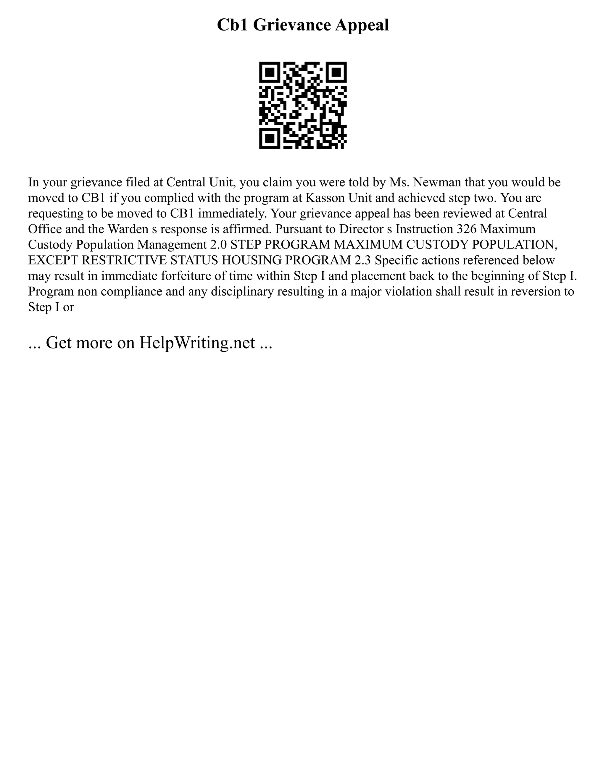 Cb1 Grievance Appeal
In your grievance filed at Central Unit, you claim you were told by Ms. Newman that you would be
moved to CB1 if you complied with the program at Kasson Unit and achieved step two. You are
requesting to be moved to CB1 immediately. Your grievance appeal has been reviewed at Central
Office and the Warden s response is affirmed. Pursuant to Director s Instruction 326 Maximum
Custody Population Management 2.0 STEP PROGRAM MAXIMUM CUSTODY POPULATION,
EXCEPT RESTRICTIVE STATUS HOUSING PROGRAM 2.3 Specific actions referenced below
may result in immediate forfeiture of time within Step I and placement back to the beginning of Step I.
Program non compliance and any disciplinary resulting in a major violation shall result in reversion to
Step I or
... Get more on HelpWriting.net ...
 