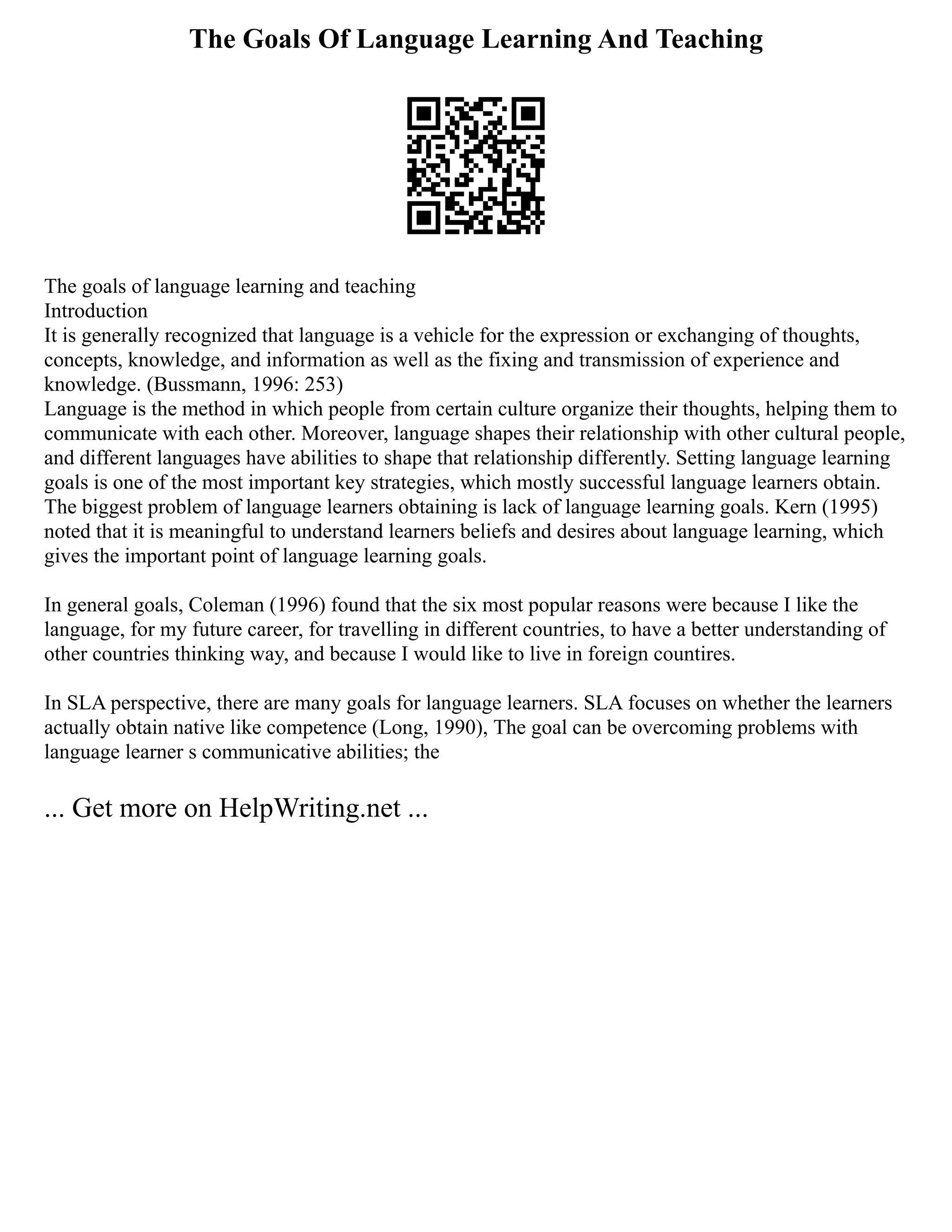 The Goals Of Language Learning And Teaching
The goals of language learning and teaching
Introduction
It is generally recognized that language is a vehicle for the expression or exchanging of thoughts,
concepts, knowledge, and information as well as the fixing and transmission of experience and
knowledge. (Bussmann, 1996: 253)
Language is the method in which people from certain culture organize their thoughts, helping them to
communicate with each other. Moreover, language shapes their relationship with other cultural people,
and different languages have abilities to shape that relationship differently. Setting language learning
goals is one of the most important key strategies, which mostly successful language learners obtain.
The biggest problem of language learners obtaining is lack of language learning goals. Kern (1995)
noted that it is meaningful to understand learners beliefs and desires about language learning, which
gives the important point of language learning goals.
In general goals, Coleman (1996) found that the six most popular reasons were because I like the
language, for my future career, for travelling in different countries, to have a better understanding of
other countries thinking way, and because I would like to live in foreign countires.
In SLA perspective, there are many goals for language learners. SLA focuses on whether the learners
actually obtain native like competence (Long, 1990), The goal can be overcoming problems with
language learner s communicative abilities; the
... Get more on HelpWriting.net ...
 