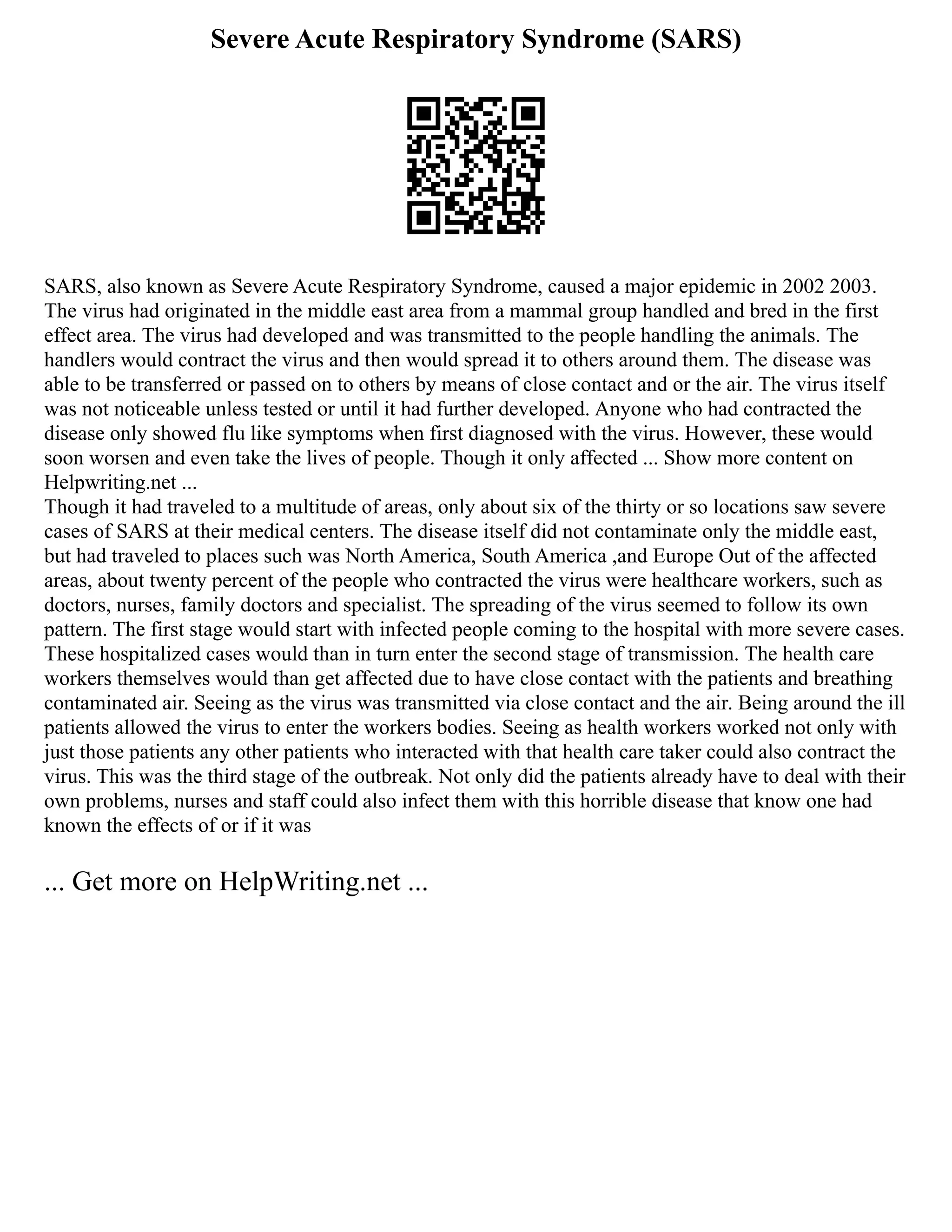 Severe Acute Respiratory Syndrome (SARS)
SARS, also known as Severe Acute Respiratory Syndrome, caused a major epidemic in 2002 2003.
The virus had originated in the middle east area from a mammal group handled and bred in the first
effect area. The virus had developed and was transmitted to the people handling the animals. The
handlers would contract the virus and then would spread it to others around them. The disease was
able to be transferred or passed on to others by means of close contact and or the air. The virus itself
was not noticeable unless tested or until it had further developed. Anyone who had contracted the
disease only showed flu like symptoms when first diagnosed with the virus. However, these would
soon worsen and even take the lives of people. Though it only affected ... Show more content on
Helpwriting.net ...
Though it had traveled to a multitude of areas, only about six of the thirty or so locations saw severe
cases of SARS at their medical centers. The disease itself did not contaminate only the middle east,
but had traveled to places such was North America, South America ,and Europe Out of the affected
areas, about twenty percent of the people who contracted the virus were healthcare workers, such as
doctors, nurses, family doctors and specialist. The spreading of the virus seemed to follow its own
pattern. The first stage would start with infected people coming to the hospital with more severe cases.
These hospitalized cases would than in turn enter the second stage of transmission. The health care
workers themselves would than get affected due to have close contact with the patients and breathing
contaminated air. Seeing as the virus was transmitted via close contact and the air. Being around the ill
patients allowed the virus to enter the workers bodies. Seeing as health workers worked not only with
just those patients any other patients who interacted with that health care taker could also contract the
virus. This was the third stage of the outbreak. Not only did the patients already have to deal with their
own problems, nurses and staff could also infect them with this horrible disease that know one had
known the effects of or if it was
... Get more on HelpWriting.net ...
 