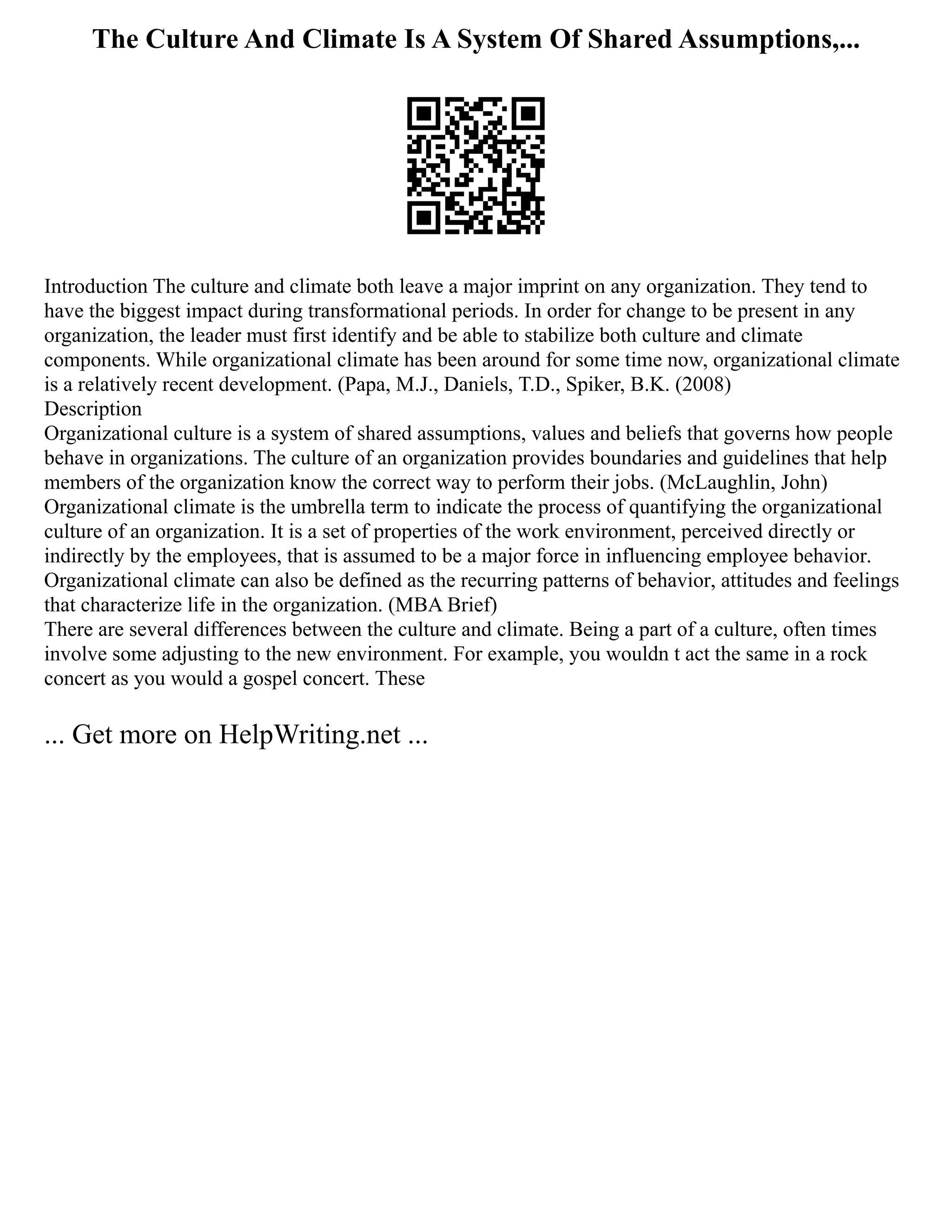 The Culture And Climate Is A System Of Shared Assumptions,...
Introduction The culture and climate both leave a major imprint on any organization. They tend to
have the biggest impact during transformational periods. In order for change to be present in any
organization, the leader must first identify and be able to stabilize both culture and climate
components. While organizational climate has been around for some time now, organizational climate
is a relatively recent development. (Papa, M.J., Daniels, T.D., Spiker, B.K. (2008)
Description
Organizational culture is a system of shared assumptions, values and beliefs that governs how people
behave in organizations. The culture of an organization provides boundaries and guidelines that help
members of the organization know the correct way to perform their jobs. (McLaughlin, John)
Organizational climate is the umbrella term to indicate the process of quantifying the organizational
culture of an organization. It is a set of properties of the work environment, perceived directly or
indirectly by the employees, that is assumed to be a major force in influencing employee behavior.
Organizational climate can also be defined as the recurring patterns of behavior, attitudes and feelings
that characterize life in the organization. (MBA Brief)
There are several differences between the culture and climate. Being a part of a culture, often times
involve some adjusting to the new environment. For example, you wouldn t act the same in a rock
concert as you would a gospel concert. These
... Get more on HelpWriting.net ...
 