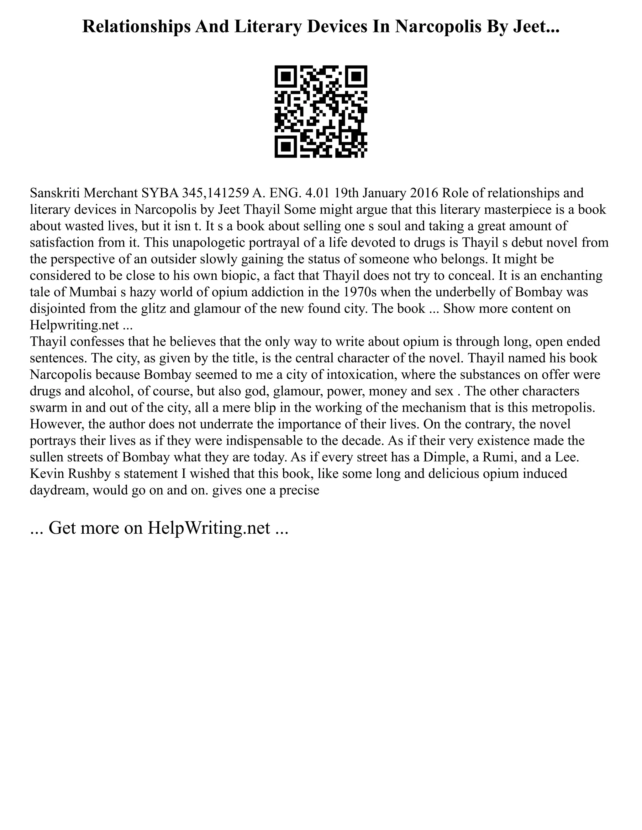 Relationships And Literary Devices In Narcopolis By Jeet...
Sanskriti Merchant SYBA 345,141259 A. ENG. 4.01 19th January 2016 Role of relationships and
literary devices in Narcopolis by Jeet Thayil Some might argue that this literary masterpiece is a book
about wasted lives, but it isn t. It s a book about selling one s soul and taking a great amount of
satisfaction from it. This unapologetic portrayal of a life devoted to drugs is Thayil s debut novel from
the perspective of an outsider slowly gaining the status of someone who belongs. It might be
considered to be close to his own biopic, a fact that Thayil does not try to conceal. It is an enchanting
tale of Mumbai s hazy world of opium addiction in the 1970s when the underbelly of Bombay was
disjointed from the glitz and glamour of the new found city. The book ... Show more content on
Helpwriting.net ...
Thayil confesses that he believes that the only way to write about opium is through long, open ended
sentences. The city, as given by the title, is the central character of the novel. Thayil named his book
Narcopolis because Bombay seemed to me a city of intoxication, where the substances on offer were
drugs and alcohol, of course, but also god, glamour, power, money and sex . The other characters
swarm in and out of the city, all a mere blip in the working of the mechanism that is this metropolis.
However, the author does not underrate the importance of their lives. On the contrary, the novel
portrays their lives as if they were indispensable to the decade. As if their very existence made the
sullen streets of Bombay what they are today. As if every street has a Dimple, a Rumi, and a Lee.
Kevin Rushby s statement I wished that this book, like some long and delicious opium induced
daydream, would go on and on. gives one a precise
... Get more on HelpWriting.net ...
 