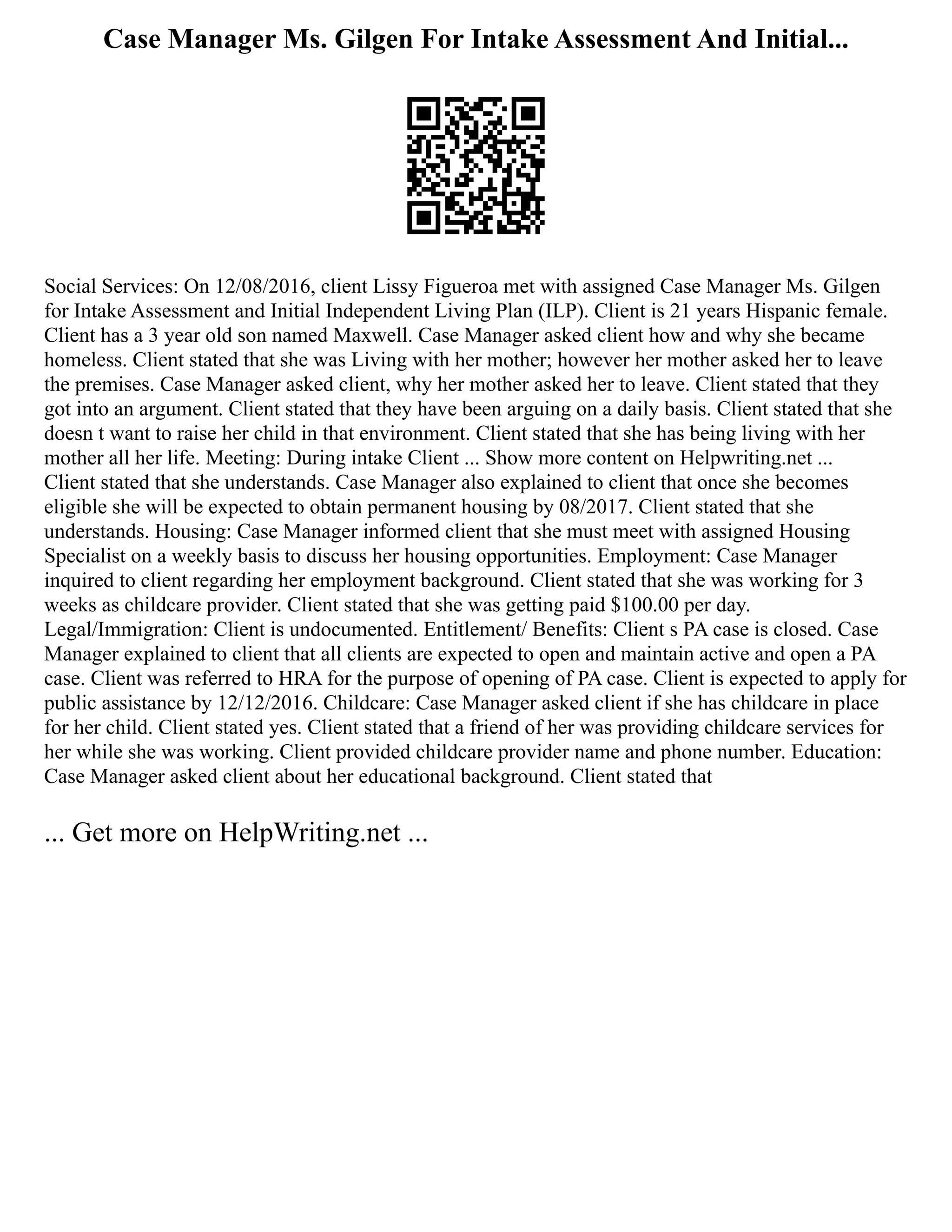 Case Manager Ms. Gilgen For Intake Assessment And Initial...
Social Services: On 12/08/2016, client Lissy Figueroa met with assigned Case Manager Ms. Gilgen
for Intake Assessment and Initial Independent Living Plan (ILP). Client is 21 years Hispanic female.
Client has a 3 year old son named Maxwell. Case Manager asked client how and why she became
homeless. Client stated that she was Living with her mother; however her mother asked her to leave
the premises. Case Manager asked client, why her mother asked her to leave. Client stated that they
got into an argument. Client stated that they have been arguing on a daily basis. Client stated that she
doesn t want to raise her child in that environment. Client stated that she has being living with her
mother all her life. Meeting: During intake Client ... Show more content on Helpwriting.net ...
Client stated that she understands. Case Manager also explained to client that once she becomes
eligible she will be expected to obtain permanent housing by 08/2017. Client stated that she
understands. Housing: Case Manager informed client that she must meet with assigned Housing
Specialist on a weekly basis to discuss her housing opportunities. Employment: Case Manager
inquired to client regarding her employment background. Client stated that she was working for 3
weeks as childcare provider. Client stated that she was getting paid $100.00 per day.
Legal/Immigration: Client is undocumented. Entitlement/ Benefits: Client s PA case is closed. Case
Manager explained to client that all clients are expected to open and maintain active and open a PA
case. Client was referred to HRA for the purpose of opening of PA case. Client is expected to apply for
public assistance by 12/12/2016. Childcare: Case Manager asked client if she has childcare in place
for her child. Client stated yes. Client stated that a friend of her was providing childcare services for
her while she was working. Client provided childcare provider name and phone number. Education:
Case Manager asked client about her educational background. Client stated that
... Get more on HelpWriting.net ...
 