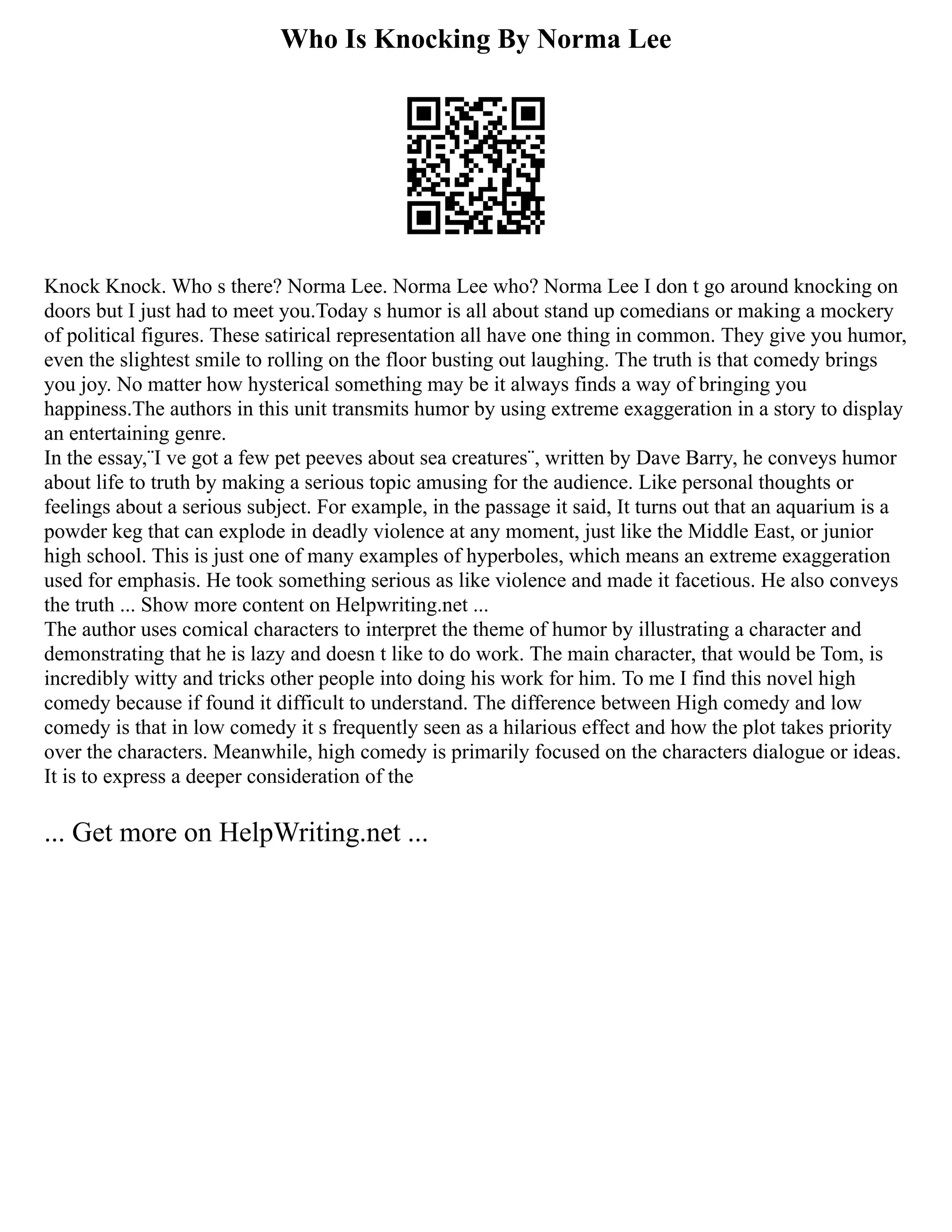 Who Is Knocking By Norma Lee
Knock Knock. Who s there? Norma Lee. Norma Lee who? Norma Lee I don t go around knocking on
doors but I just had to meet you.Today s humor is all about stand up comedians or making a mockery
of political figures. These satirical representation all have one thing in common. They give you humor,
even the slightest smile to rolling on the floor busting out laughing. The truth is that comedy brings
you joy. No matter how hysterical something may be it always finds a way of bringing you
happiness.The authors in this unit transmits humor by using extreme exaggeration in a story to display
an entertaining genre.
In the essay,¨I ve got a few pet peeves about sea creatures¨, written by Dave Barry, he conveys humor
about life to truth by making a serious topic amusing for the audience. Like personal thoughts or
feelings about a serious subject. For example, in the passage it said, It turns out that an aquarium is a
powder keg that can explode in deadly violence at any moment, just like the Middle East, or junior
high school. This is just one of many examples of hyperboles, which means an extreme exaggeration
used for emphasis. He took something serious as like violence and made it facetious. He also conveys
the truth ... Show more content on Helpwriting.net ...
The author uses comical characters to interpret the theme of humor by illustrating a character and
demonstrating that he is lazy and doesn t like to do work. The main character, that would be Tom, is
incredibly witty and tricks other people into doing his work for him. To me I find this novel high
comedy because if found it difficult to understand. The difference between High comedy and low
comedy is that in low comedy it s frequently seen as a hilarious effect and how the plot takes priority
over the characters. Meanwhile, high comedy is primarily focused on the characters dialogue or ideas.
It is to express a deeper consideration of the
... Get more on HelpWriting.net ...
 